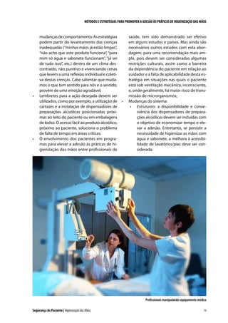 MÉTODOS E ESTRATÉGIAS PARA PROMOVER A ADESÃO ÀS PRÁTICAS DE HIGIENIZAÇÃO DAS MÃOS

•	

•	

mudanças de comportamento. As estratégias
podem partir do levantamento das crenças
inadequadas (“minhas mãos já estão limpas”,
“não acho que este produto funciona”, “para
mim só água e sabonete funcionam”, “já sei
de tudo isso”, etc.) dentro de um clima descontraído, não punitivo e vivenciando cenas
que levem a uma reflexão individual e coletiva destas crenças. Cabe salientar que mudamos o que tem sentido para nós e o sentido,
provém de uma emoção agradável;
Lembretes para a ação desejada devem ser
utilizados, como por exemplo, a utilização de
cartazes e a instalação de dispensadores de
preparações alcoólicas posicionadas próximas ao leito do paciente ou em embalagens
de bolso. O acesso fácil ao produto alcoólico,
próximo ao paciente, soluciona o problema
de falta de tempo em áreas críticas;
O envolvimento dos pacientes em programas para elevar a adesão às práticas de higienização das mãos entre profissionais de

•	

saúde, tem sido demonstrado ser efetivo
em alguns estudos e países. Mas ainda são
necessários outros estudos com esta abordagem, para uma recomendação mais ampla, pois devem ser consideradas algumas
restrições culturais, assim como a barreira
da dependência do paciente em relação ao
cuidador e a falta de aplicabilidade desta estratégia em situações nas quais o paciente
está sob ventilação mecânica, inconsciente,
e, onde geralmente, há maior risco de transmissão de microrganismos;
Mudanças do sistema:
•	 Estruturais: a disponibilidade e conveniência dos dispensadores de preparações alcoólicas devem ser incluídas com
o objetivo de economizar tempo e elevar a adesão. Entretanto, se persistir a
necessidade de higienizar as mãos com
água e sabonete, a melhora à acessibilidade de lavatórios/pias deve ser considerada;

Profissionais manipulando equipamento médico
Segurança do Paciente | Higienização das Mãos

79

 