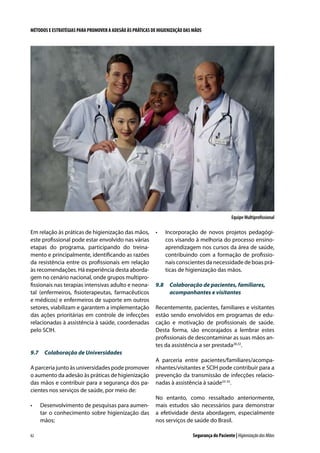 MÉTODOS E ESTRATÉGIAS PARA PROMOVER A ADESÃO ÀS PRÁTICAS DE HIGIENIZAÇÃO DAS MÃOS

Equipe Multiprofissional

Em relação às práticas de higienização das mãos,
este profissional pode estar envolvido nas várias
etapas do programa, participando do treinamento e principalmente, identificando as razões
da resistência entre os profissionais em relação
às recomendações. Há experiência desta abordagem no cenário nacional, onde grupos multiprofissionais nas terapias intensivas adulto e neonatal (enfermeiros, fisioterapeutas, farmacêuticos
e médicos) e enfermeiros de suporte em outros
setores, viabilizam e garantem a implementação
das ações prioritárias em controle de infecções
relacionadas à assistência à saúde, coordenadas
pelo SCIH.

•	

Incorporação de novos projetos pedagógicos visando à melhoria do processo ensinoaprendizagem nos cursos da área de saúde,
contribuindo com a formação de profissionais conscientes da necessidade de boas práticas de higienização das mãos.

9.8	 Colaboração de pacientes, familiares,
acompanhantes e visitantes
Recentemente, pacientes, familiares e visitantes
estão sendo envolvidos em programas de educação e motivação de profissionais de saúde.
Desta forma, são encorajados a lembrar estes
profissionais de descontaminar as suas mãos antes da assistência a ser prestada28,32.

9.7	 Colaboração de Universidades
A parceria junto às universidades pode promover
o aumento da adesão às práticas de higienização
das mãos e contribuir para a segurança dos pacientes nos serviços de saúde, por meio de:
•	

82

Desenvolvimento de pesquisas para aumentar o conhecimento sobre higienização das
mãos;

A parceria entre pacientes/familiares/acompanhantes/visitantes e SCIH pode contribuir para a
prevenção da transmissão de infecções relacionadas à assistência à saúde33-35.
No entanto, como ressaltado anteriormente,
mais estudos são necessários para demonstrar
a efetividade desta abordagem, especialmente
nos serviços de saúde do Brasil.
Segurança do Paciente | Higienização das Mãos

 