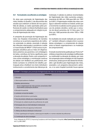 MÉTODOS E ESTRATÉGIAS PARA PROMOVER A ADESÃO ÀS PRÁTICAS DE HIGIENIZAÇÃO DAS MÃOS

9.9	 Formulando e escolhendo as estratégias
Os alvos para promoção da higienização das
mãos, listados no Quadro 3, são decorrentes dos
estudos que avaliaram os fatores de risco para a
falta de adesão, as razões apontadas pelos profissionais de saúde e os fatores facilitadores para
o comportamento adequado em relação às práticas de higienização das mãos.
A campanha de promoção de higienização das
mãos nos Hospitais Universitários de Genebra
constituiu-se na primeira experiência de melhoria sustentada na adesão, associada à redução
das infecções relacionadas à assistência à saúde
e à transmissão de MRSA36. O fácil acesso às preparações alcoólicas para as mãos em dispensadores próximos aos pacientes e em embalagens
de bolso, contribuiu de forma significativa para
a elevação da adesão. Porém, esta campanha incluiu outras estratégias, a monitoração contínua
da adesão com feedback aos profissionais, lembretes (cartazes) no ambiente de trabalho, participação ativa e feedback nos níveis individual e
institucional e o envolvimento das lideranças da

instituição. A adesão às práticas recomendadas
de higienização das mãos aumentou progressivamente de 48% em 1994 para 66% em 1997
(p0.001). A higienização simples das mãos com
água e sabonete manteve-se estável, sendo que
o incremento na adesão ocorreu graças ao maior
uso do produto alcoólico, sendo que o consumo de álcool aumentou de 3.5 litros para 15.4
litros por 1000 pacientes-dia entre 1993 e 1998
(p0.001).
Os resultados do estudo realizado por Larson et
al.37, também reforçam a relação entre o sucesso
destas estratégias e a compreensão da relação
entre os fatores organizacionais e as mudanças
de comportamento.
O estudo recentemente publicado por Trick et al38
enfatiza a importância de estratégia multifacetada
ou multimodal na elevação da adesão, por meio
da comparação desta estratégia em três hospitais
americanos, sendo que em dois destes foi introduzido o gel alcoólico para higienização das mãos,
associado a um programa educacional e pôsteres, e no outro hospital (controle) houve apenas

QUADRO 3. Estratégias para promoção da higienização das mãos nos serviços de saúde.
Estratégias
1. Educação
2. Observação/auditoria e feedback
3. Medidas administrativas
•	
•	

Tornar a higienização das mãos possível, conveniente e fácil
Disponibilizar preparações alcoólicas

4. Educação do paciente
5. Lembretes no local de trabalho
6. Sanções administrativas e premiações
7. Troca de produto utilizado para a higienização das mãos
8. Promoção do cuidado da pele dos profissionais de saúde
9. Participação ativa no nível individual e institucional
10. Melhora do clima de segurança institucional
11. Reforço da eficácia individual e institucional
12. Evitar superlotação do hospital, a sobrecarga de trabalho e o número reduzido de profissionais
13. Combinação de várias estratégias
Fonte: Adaptado de: PITTET, D. Improving Compliance with Hand Hygiene in Hospitals. Infec Control Hosp Epidemiol,
vol. 21, p.384, 200027.

Segurança do Paciente | Higienização das Mãos

83

 