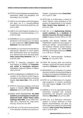 MÉTODOS E ESTRATÉGIAS PARA PROMOVER A ADESÃO ÀS PRÁTICAS DE HIGIENIZAÇÃO DAS MÃOS

20.	PITTET, D., et al. Hand hygiene among physicians:
performance, beliefs, and perceptions. Ann
Intern Med, v.141, p.1-8, 2004.
21.	KUZU, K. et al. Compliance with hand hygiene
and glove use in a university-affiliated
hospital. Infect Control Hosp Epidemiol, v.26,
p.312-5, 2005.
22.	SABA, R. et al. Hand hygiene compliance in a
hematology unit. Acta Haematologica, v.113,
p.190-193, 2005.
23.	NORITOMI, D.T. et al. Is compliance with hand
disinfection in the intensive care unit related
to work experience? Infect Control Hosp
Epidemiol, v.28, p.362-364, 2007.
24.	SANTANA, S.L. et al. Assessment of healthcare
professionals adherence to hand hygiene
after alcohol-based hand rub introduction
at an intensive care unit in Sao Paulo, Brazil.
Infect Control Hosp Epidemiol, v.28, n. 3,
p.365-367, 2007.
25.	PITTET, D. Improving compliance with
hand hygiene. In: WENZEL, R.P. Prevention
and control of nosocomial infections.
Philadelphia: Lippincott Williams  Wilkins,
2003. p.524-541.
26.	PITTET, D; MOUROUGA, P; PERNEGER, T.V. The
members of the Infection Control Program.
Compliance with handwashing in a teaching
hospital. Ann Intern Med, v.130, p.126-30,
1999.
27.	PITTET, D. Improving compliance with hand
hygiene in hospitals. Infect Control Hosp
Epidemiol, vol. 21, p.381-386, 2000.
28.	WORLD HEATH ORGANIZATION. The WHO
Guidelines on hand hygiene in health care
(Advanced Draft). Global Patient Safety
Challenge 2005-2006. Geneva: WHO Press,
2006. 205 p. Disponível em: http://www.
who.org. Acesso em: mar. 2007.
29.	SETTO, W.H. et al. The role of communication
in the alteration of patient-care practices in
86

hospital – a prospective study. J Hosp Infect,
vol. 14, p.29-37, 1989.
30.	SETTO, W.H. et al. Brief report: a scheme to
review infection control guidelines for the
purpose of implementation in the hospital.
Infect Control Hosp Epidemiol, vol. 11,
p.255-257, 1990.
31.	LING, M.L. et al. Implementing infection
control guidelines In: a handbook of
infection control for the Asian healthcare
worker. Singapore: Elsevier, 2004. p.101-108.
32.	CENTERS FOR DISEASE CONTROL AND
PREVENTION. Guideline for hand hygiene in
health-care settings: recommendations of
the Healthcare Infection Control Practices
Advisory Committee and HICPAC/SHEA/
APIC/IDSA Hand Hygiene Task Force. MMWR
v. 51, n. RR-16, p. 1-45, 2002
33.	CIRONE N. Patient-education handbook.
Nursing, v.27, n.8, p.44-5, 1997.
34.	CHASE TM. Learning styles and teaching
strategies: enhancing the patient education
experience. SCI Nurse, v.18, p.138-41, 2001.
35.	MCGUCKIN M. et al. Evaluation of a patient
education model for increasing hand hygiene
compliance in an inpatient rehabilitation unit.
Am J Infect Control, v.32, n.4, p.235-8, 2004.
36.	PITTET, D. et al. Effectiveness of a hospitalwide programme to improve compliance
with hand hygiene. Lancet, v.356, p.13071312, 2000.
37.	LARSON, E.L. et al. An organizational climate
intervention associated with increased
handwashing and decreased nosocomial
infections. Behav Med, v.26, p.14-22, 2000.
38.	TRICK, W.E., et al. Multicenter intervention
program to increase adherence to hand
hygiene recommendations and glove use
and to reduce the incidence of antimicrobial
resistance. Infect Control Hosp Epidemiol,
v.28, n.1, p.42-49, 2007.
Segurança do Paciente | Higienização das Mãos

 