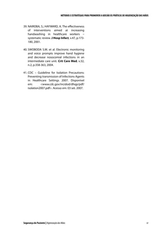 MÉTODOS E ESTRATÉGIAS PARA PROMOVER A ADESÃO ÀS PRÁTICAS DE HIGIENIZAÇÃO DAS MÃOS

39.	NAIROBA, S.; HAYWARD, A. The effectiveness
of interventions aimed at increasing
handwashing in healthcare workers –
systematic review. J Hosp Infect, v.47, p.173180, 2001.
40.	SWOBODA S.M. et al. Electronic monitoring
and voice prompts improve hand hygiene
and decrease nosocomial infections in an
intermediate care unit. Crit Care Med, v.32,
n.2, p.358-363, 2004.
41.	CDC – Guideline for Isolation Precautions:
Preventing transmission of Infections Agents
in Healthcare Settings 2007. Disponível
em:
www.cdc.gov/incidod/dhqp/pdf/
isolation2007.pdf. Acesso em: 03 set. 2007.

Segurança do Paciente | Higienização das Mãos

87

 