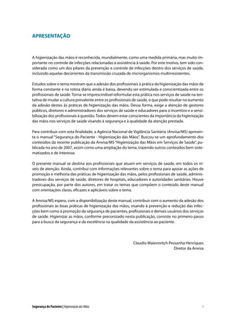APRESENTAÇÃO

A higienização das mãos é reconhecida, mundialmente, como uma medida primária, mas muito importante no controle de infecções relacionadas à assistência à saúde. Por este motivo, tem sido considerada como um dos pilares da prevenção e controle de infecções dentro dos serviços de saúde,
incluindo aquelas decorrentes da transmissão cruzada de microrganismos multirresistentes.
Estudos sobre o tema mostram que a adesão dos profissionais à prática da higienização das mãos de
forma constante e na rotina diária ainda é baixa, devendo ser estimulada e conscientizada entre os
profissionais de saúde. Torna-se imprescindível reformular esta prática nos serviços de saúde na tentativa de mudar a cultura prevalente entre os profissionais de saúde, o que pode resultar no aumento
da adesão destes às práticas de higienização das mãos. Dessa forma, exige a atenção de gestores
públicos, diretores e administradores dos serviços de saúde e educadores para o incentivo e a sensibilização dos profissionais à questão. Todos devem estar conscientes da importância da higienização
das mãos nos serviços de saúde visando à segurança e à qualidade da atenção prestada.
Para contribuir com esta finalidade, a Agência Nacional de Vigilância Sanitária (Anvisa/MS) apresenta o manual “Segurança do Paciente - Higienização das Mãos”. Buscou-se um aprofundamento dos
conteúdos da recente publicação da Anvisa/MS “Higienização das Mãos em Serviços de Saúde”, publicada no ano de 2007, assim como uma ampliação do tema, trazendo outros conteúdos bem sistematizados e de interesse.
O presente manual se destina aos profissionais que atuam em serviços de saúde, em todos os níveis de atenção. Ainda, contribui com informações relevantes sobre o tema para apoiar as ações de
promoção e melhoria das práticas de higienização das mãos, pelos profissionais de saúde, administradores dos serviços de saúde, diretores de hospitais, educadores e autoridades sanitárias. Houve
preocupação, por parte dos autores, em tratar os temas que compõem o conteúdo deste manual
com orientações claras, eficazes e aplicáveis sobre o tema.
A Anvisa/MS espera, com a disponibilização deste manual, contribuir com o aumento da adesão dos
profissionais às boas práticas de higienização das mãos, visando à prevenção e redução das infecções bem como à promoção da segurança de pacientes, profissionais e demais usuários dos serviços
de saúde. Higienizar as mãos, conforme preconizado nesta publicação, consiste no primeiro passo
para a busca da segurança e da excelência na qualidade da assistência ao paciente.

Claudio Maierovitch Pessanha Henriques
Diretor da Anvisa

Segurança do Paciente | Higienização das Mãos

7

 