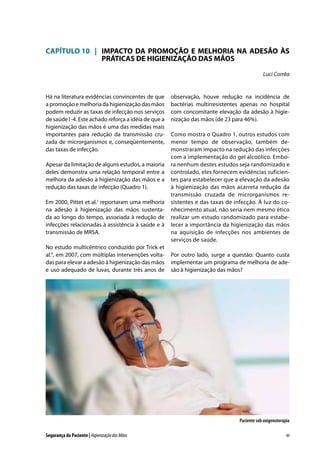 CAPÍTULO 10	 |	 IMPACTO DA PROMOÇÃO E MELHORIA NA ADESÃO ÀS
		 PRÁTICAS DE HIGIENIZAÇÃO DAS MÃOS
Luci Corrêa

Há na literatura evidências convincentes de que
a promoção e melhoria da higienização das mãos
podem reduzir as taxas de infecção nos serviços
de saúde1-4. Este achado reforça a idéia de que a
higienização das mãos é uma das medidas mais
importantes para redução da transmissão cruzada de microrganismos e, conseqüentemente,
das taxas de infecção.
Apesar da limitação de alguns estudos, a maioria
deles demonstra uma relação temporal entre a
melhora da adesão à higienização das mãos e a
redução das taxas de infecção (Quadro 1).
Em 2000, Pittet et al.1 reportaram uma melhoria
na adesão à higienização das mãos sustentada ao longo do tempo, associada à redução de
infecções relacionadas à assistência à saúde e à
transmissão de MRSA.
No estudo multicêntrico conduzido por Trick et
al.4, em 2007, com múltiplas intervenções voltadas para elevar a adesão à higienização das mãos
e uso adequado de luvas, durante três anos de

observação, houve redução na incidência de
bactérias multirresistentes apenas no hospital
com concomitante elevação da adesão à higienização das mãos (de 23 para 46%).
Como mostra o Quadro 1, outros estudos com
menor tempo de observação, também demonstraram impacto na redução das infecções
com a implementação do gel alcoólico. Embora nenhum destes estudos seja randomizado e
controlado, eles fornecem evidências suficientes para estabelecer que a elevação da adesão
à higienização das mãos acarreta redução da
transmissão cruzada de microrganismos resistentes e das taxas de infecção. À luz do conhecimento atual, não seria nem mesmo ético
realizar um estudo randomizado para estabelecer a importância da higienização das mãos
na aquisição de infecções nos ambientes de
serviços de saúde.
Por outro lado, surge a questão: Quanto custa
implementar um programa de melhoria de adesão à higienização das mãos?

Paciente sob oxigenoterapia
Segurança do Paciente | Higienização das Mãos

89

 