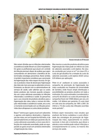 IMPACTO DA PROMOÇÃO E MELHORIA NA ADESÃO ÀS PRÁTICAS DE HIGIENIZAÇÃO DAS MÃOS

Neonato internado em UTI Neonatal

Não restam dúvidas que as infecções relacionadas
à assistência à saúde elevam os custos hospitalares.
Em geral, os profissionais que atuam em controle
de infecção precisam dispor de análises que sejam
contundentes em demonstrar o benefício de determinadas estratégias preventivas. Neste sentido,
é também importante considerar que a promoção
da higienização das mãos requer recursos. Em geral, os produtos à base de álcool para higienização
das mãos são mais caros que os sabonetes comuns.
Entretanto, ao discutir com os administradores de
serviços de saúde, cabe salientar que os custos
destes produtos são menores quando comparados aos custos adicionais associados às infecções
relacionadas à assistência à saúde. Se pensarmos
que o uso crescente de produtos alcoólicos para a
higienização das mãos, reduz o número de infecções relacionadas à assistência à saúde, ano a ano,
o montante economizado com as infecções prevenidas deve ultrapassar os custos destes produtos.

Mas mesmo o custo dos produtos alcoólicos para
higienização das mãos pode ser inferior ao custo
do sabonete associado a anti-séptico. No estudo conduzido por Larson et al.20 em duas UTI, o
custo do gel alcoólico foi a metade do custo do
sabonete associado a anti-séptico (0.025 versus
0.05 dólares por aplicação).

Boyce19 estima que o gasto anual com sabonetes
e agentes anti-sépticos destinados a higienização das mãos, em um hospital de 450 leitos, é de
aproximadamente um dólar por paciente-dia. Os
custos adicionais associados a cinco casos de infecções de moderada severidade, pode ser equiparado ao gasto anual com produtos destinados
a higienização das mãos.

Embora sejam necessários mais estudos que
analisem de forma cuidadosa o custo-efetividade das estratégias de promoção de higienização das mãos, especialmente no cenário
nacional, é claro até o momento, que elevar a
adesão a esta medida pode reduzir infecções e
conseqüentemente os custos, na maioria dos
serviços de saúde.

Segurança do Paciente | Higienização das Mãos

Pittet et al.1 avaliaram os custos associados à
campanha de promoção de higienização das
mãos conduzida nos hospitais da Universidade
de Genebra, onde houve ampla distribuição e
acessibilida0de ao produto alcoólico em toda a
instituição. Os custos estimados (considerando o
consumo de álcool e os custos de promoção da
campanha) foram de 57000 dólares por ano, em
média, 1,42 dólares por paciente. O custo total
em sete anos da campanha, de 1995 a 2001, foi
inferior a 1% dos custos das infecções ocorridas
neste período21.

91

 