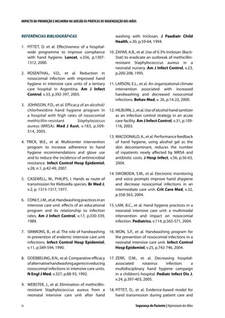 IMPACTO DA PROMOÇÃO E MELHORIA NA ADESÃO ÀS PRÁTICAS DE HIGIENIZAÇÃO DAS MÃOS

REFERÊNCIAS BIBLIOGRÁFICAS
1.	 PITTET, D. et al. Effectiveness of a hospitalwide programme to improve compliance
with hand hygiene. Lancet, v.356, p.13071312, 2000.
2. 	 ROSENTHAL, V.D., et al. Reduction in
nosocomial infection with improved hand
hygiene in intensive care units of a tertiary
care hospital in Argentina. Am J Infect
Control, v.33, p.392-397, 2005.
3. 	 JOHNSON, P.D., et al. Efficacy of an alcohol/
chlorhexidine hand hygiene program in
a hospital with high rates of nosocomial
methicillin-resistant
Staphylococcus
aureus (MRSA). Med J Aust, v.183, p.509514, 2005.
4. TRICK, W.E., et al. Multicenter intervention
program to increase adherence to hand
hygiene recommendations and glove use
and to reduce the incidence of antimicrobial
resistance. Infect Control Hosp Epidemiol,
v.28, n.1, p.42-49, 2007.
5. 	 CASEWELL, M., PHILIPS, I. Hands as route of
transmission for Klebsiella species. Br Med J,
v.2, p. 1315-1317, 1977.

washing with triclosan. J Paediatr Child
Health, v.30, p.59-64, 1994.
10. ZAFAR, A.B., et al. Use of 0.3% triclosan (BactiStat) to eradicate an outbreak of methicillinresistant Staphylococccus aureus in a
neonatal nursery. Am J Infect Control, v.23,
p.200-208, 1995.
11. 	 ARSON, E.L., et al. An organizational climate
L
intervention associated with increased
handwashing and decreased nosocomial
infections. Behav Med, v. 26, p.14-22, 2000.
12. 	 ILBURN, J., et al. Use of alcohol hand sanitizer
H
as an infection control strategy in an acute
care facility. Am J Infect Control, v.31, p.109116, 2003.
13. 	 ACDONALD, A., et al. Performance feedback
M
of hand hygiene, using alcohol gel as the
skin decontaminant, reduces the number
of inpatients newly affected by MRSA and
antibiotic costs. J Hosp Infect, v.56, p.56-63,
2004.
14. 	 WOBODA, S.M., et al. Electronic monitoring
S
and voice prompts improve hand zhygiene
and decrease nosocomial infections in an
intermediate care unit. Crit Care Med, v.32,
p.358-363, 2004.

6. 	 CONLY, J.M., et al. Handwashing practices in an
intensive care unit: effects of an educational
program and its relationship to infection
rates. Am J Infect Control, v.17, p.330-339,
1989.

15. 	 AM, B.C., et al. Hand hygiene practices in a
L
neonatal intensive care unit: a multimodal
intervention and impact on nosocomial
infection. Pediatrics, v.114, p.565-571, 2004.

7. 	 SIMMONS, B., et al. The role of handwashing
in prevention of endemic intensive care unit
infections. Infect Control Hosp Epidemiol,
v.11, p.589-594, 1990.

16. 	 ON, S.P., et al. Handwashing program for
W
the prevention of nosocomial infections in a
neonatal intensive care unit. Infect Control
Hosp Epidemiol, v.25, p.742-746, 2004.

8. 	 DOEBBELING, B.N., et al. Comparative efficacy
of alternative handwashing agents in reducing
nosocomial infections in intensive care units.
N Engl J Med, v.327, p.88-93, 1992.

17.	ZERR, D.M., et al. Decreasing hospitalassociated
rotavirus
infection:
a
multidisciplinary hand hygiene campaign
in a children’s hospital. Pediatr Infect Dis J,
v.24, p.397-403, 2005.

9.	 WEBSTER, J., et al. Elimination of methicillinresistant Staphylococccus aureus from a
neonatal intensive care unit after hand
92

18.	PITTET, D., et al. Evidence-based model for
hand transmission during patient care and
Segurança do Paciente | Higienização das Mãos

 