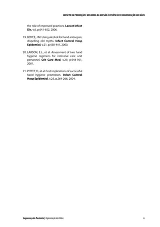 IMPACTO DA PROMOÇÃO E MELHORIA NA ADESÃO ÀS PRÁTICAS DE HIGIENIZAÇÃO DAS MÃOS

the role of improved practices. Lancet Infect
Dis, v.6, p.641-652, 2006.
19. 	 OYCE, J.M. Using alcohol for hand antisepsis:
B
dispelling old myths. Infect Control Hosp
Epidemiol, v.21, p.438-441, 2000.
20. 	 ARSON, E.L., et al. Assessment of two hand
L
hygiene regimens for intensive care unit
personnel. Crit Care Med, v.29, p.944-951,
2001.
21. 	 ITTET, D., et al. Cost implications of successful
P
hand hygiene promotion. Infect Control
Hosp Epidemiol, v.25, p.264-266, 2004.

Segurança do Paciente | Higienização das Mãos

93

 