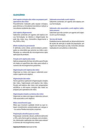 GLOSSÁRIO
Anti-sepsia cirúrgica das mãos ou preparo préoperatório das mãos
Procedimento realizado pela equipe cirúrgica,
para eliminar a microbiota transitória e reduzir a
microbiota residente das mãos.
Anti-séptico degermante
Sabonete contendo um agente anti-séptico em
usa formulação; se destina à degermação da
pele das mãos (e.g., clorexidina degermante a
4%; PVPI a 10%).
Efeito residual ou persistente
É definido como efeito antimicrobiano prolongado ou estendido que previne ou inibe a proliferação ou sobrevida de microrganismos após
aplicação do produto.

Sabonete associado a anti-séptico
Sabonete contendo um agente anti-séptico em
sua formulação.
Sabonete não associado a anti-séptico (sabonete comum)
Sabonete que não contém um agente anti-séptico em sua formulação.
Serviço de Saúde
Estabelecimento destinado ao desenvolvimento
de ações de atenção à saúde da população, em
regime de internação ou não, incluindo atenção
realizada em consultórios e domicílios.

Fricção anti-séptica das mãos
Aplicar preparação de base alcoólica para fricção
em todas as superfícies das mãos para reduzir o
número de microrganismos presentes.
Higienização anti-séptica das mãos
Higienizar as mãos com água e sabonete associado à agente anti-séptico.
Higienização das mãos
Termo genérico aplicável à higienização simples
das mãos, higienização anti-séptica das mãos,
fricção anti-séptica das mãos com preparações
alcoólicas e anti-sepsia cirúrgica das mãos ou
preparo pré-operatório de mãos.
Higienização simples ou básica das mãos
Higienizar as mãos com água e sabonete comum
(não associado a anti-séptico).
Mãos visivelmente sujas
Mãos que mostram sujidade visível ou que estejam visivelmente contaminadas por sangue e
- ou outros fluidos/excreções corporais.
Preparação alcoólica para as mãos
Preparação contendo álcool, preferencialmente
a 70%, sob a forma gel ou solução, com emolientes, destinada à aplicação nas mãos para reduzir
o número de microrganismos viáveis.
Segurança do Paciente | Higienização das Mãos

95

 