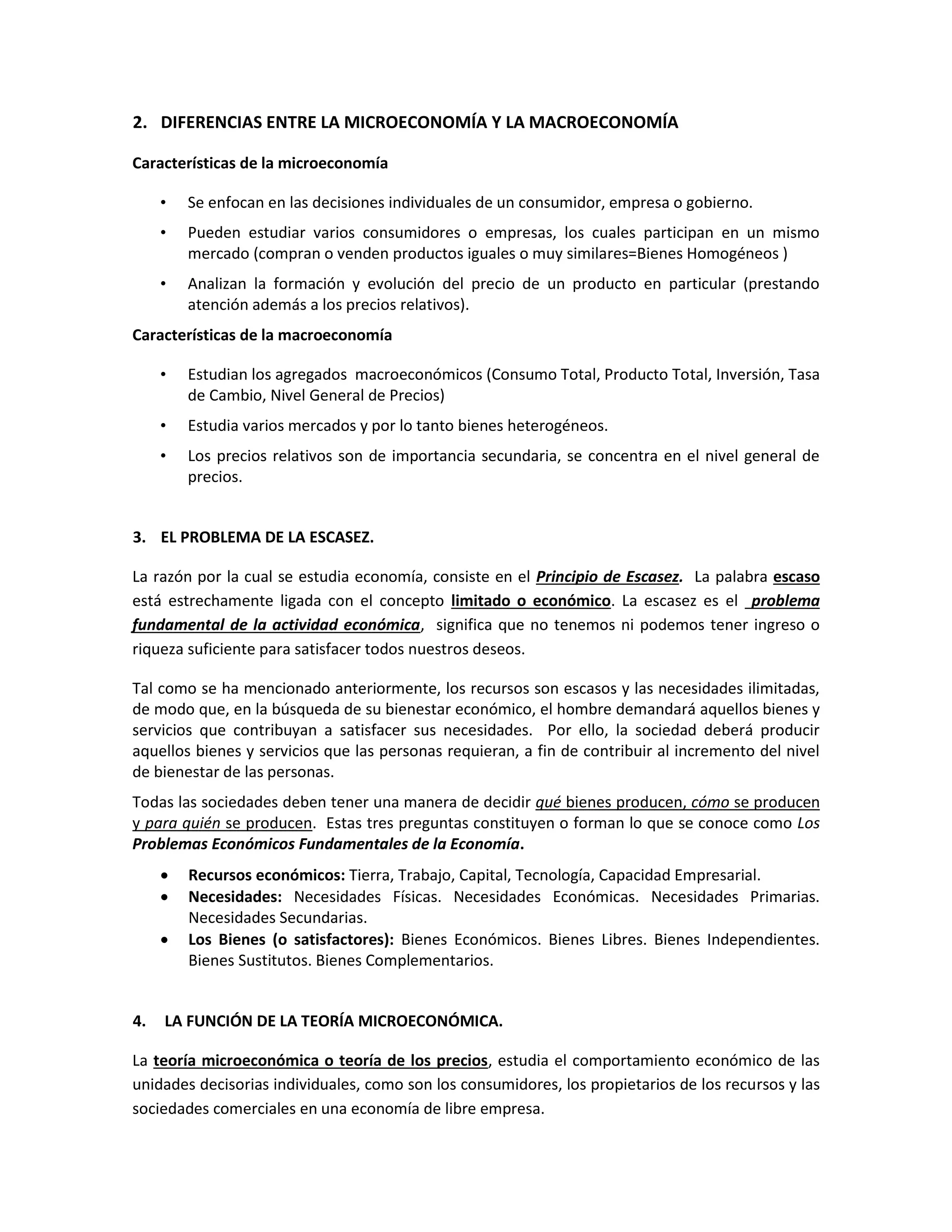 2. DIFERENCIAS ENTRE LA MICROECONOMÍA Y LA MACROECONOMÍA
Características de la microeconomía
•

Se enfocan en las decisiones individuales de un consumidor, empresa o gobierno.

•

Pueden estudiar varios consumidores o empresas, los cuales participan en un mismo
mercado (compran o venden productos iguales o muy similares=Bienes Homogéneos )

•

Analizan la formación y evolución del precio de un producto en particular (prestando
atención además a los precios relativos).

Características de la macroeconomía
•

Estudian los agregados macroeconómicos (Consumo Total, Producto Total, Inversión, Tasa
de Cambio, Nivel General de Precios)

•

Estudia varios mercados y por lo tanto bienes heterogéneos.

•

Los precios relativos son de importancia secundaria, se concentra en el nivel general de
precios.

3. EL PROBLEMA DE LA ESCASEZ.
La razón por la cual se estudia economía, consiste en el Principio de Escasez. La palabra escaso
está estrechamente ligada con el concepto limitado o económico. La escasez es el problema
fundamental de la actividad económica, significa que no tenemos ni podemos tener ingreso o
riqueza suficiente para satisfacer todos nuestros deseos.
Tal como se ha mencionado anteriormente, los recursos son escasos y las necesidades ilimitadas,
de modo que, en la búsqueda de su bienestar económico, el hombre demandará aquellos bienes y
servicios que contribuyan a satisfacer sus necesidades. Por ello, la sociedad deberá producir
aquellos bienes y servicios que las personas requieran, a fin de contribuir al incremento del nivel
de bienestar de las personas.
Todas las sociedades deben tener una manera de decidir qué bienes producen, cómo se producen
y para quién se producen. Estas tres preguntas constituyen o forman lo que se conoce como Los
Problemas Económicos Fundamentales de la Economía.




4.

Recursos económicos: Tierra, Trabajo, Capital, Tecnología, Capacidad Empresarial.
Necesidades: Necesidades Físicas. Necesidades Económicas. Necesidades Primarias.
Necesidades Secundarias.
Los Bienes (o satisfactores): Bienes Económicos. Bienes Libres. Bienes Independientes.
Bienes Sustitutos. Bienes Complementarios.

LA FUNCIÓN DE LA TEORÍA MICROECONÓMICA.

La teoría microeconómica o teoría de los precios, estudia el comportamiento económico de las
unidades decisorias individuales, como son los consumidores, los propietarios de los recursos y las
sociedades comerciales en una economía de libre empresa.

 