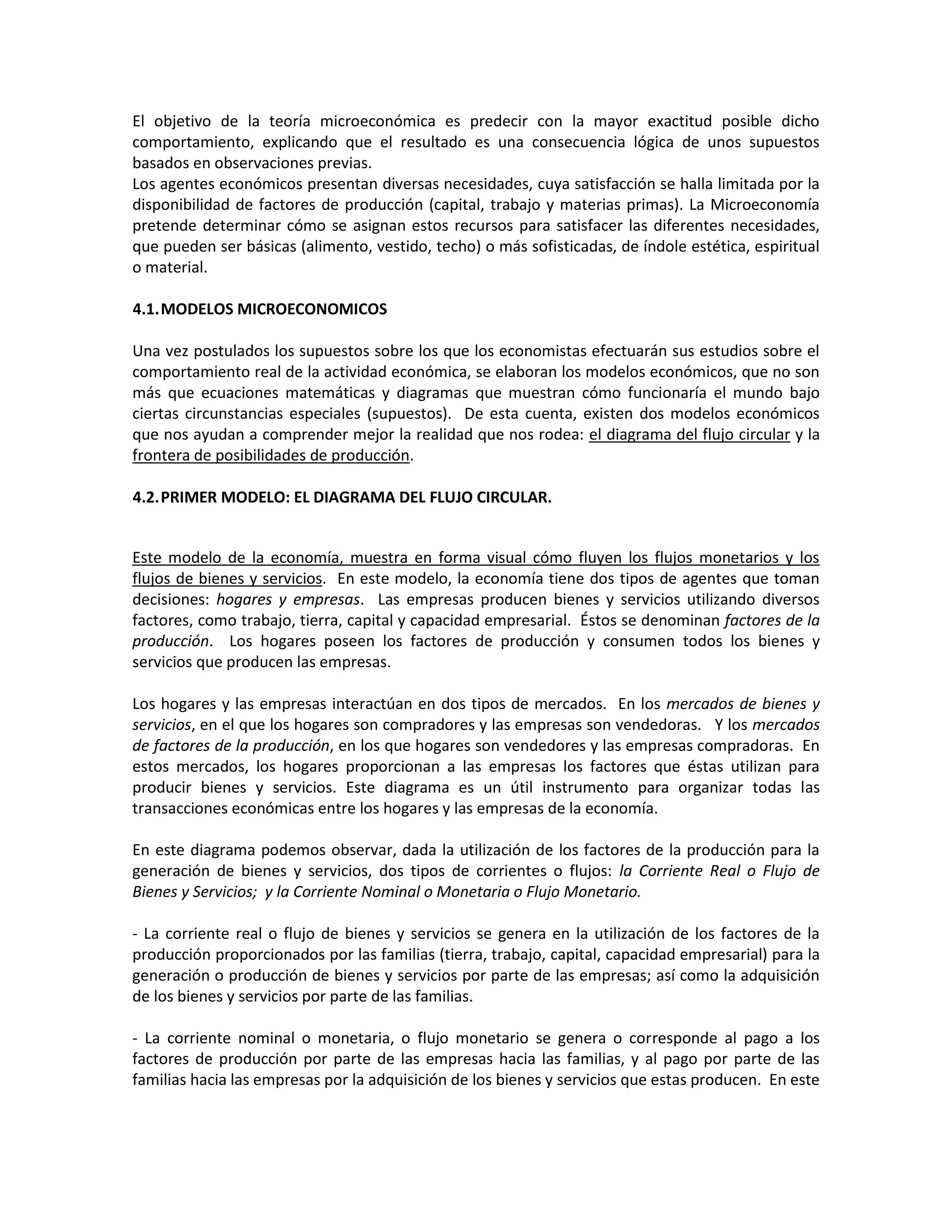El objetivo de la teoría microeconómica es predecir con la mayor exactitud posible dicho
comportamiento, explicando que el resultado es una consecuencia lógica de unos supuestos
basados en observaciones previas.
Los agentes económicos presentan diversas necesidades, cuya satisfacción se halla limitada por la
disponibilidad de factores de producción (capital, trabajo y materias primas). La Microeconomía
pretende determinar cómo se asignan estos recursos para satisfacer las diferentes necesidades,
que pueden ser básicas (alimento, vestido, techo) o más sofisticadas, de índole estética, espiritual
o material.
4.1. MODELOS MICROECONOMICOS
Una vez postulados los supuestos sobre los que los economistas efectuarán sus estudios sobre el
comportamiento real de la actividad económica, se elaboran los modelos económicos, que no son
más que ecuaciones matemáticas y diagramas que muestran cómo funcionaría el mundo bajo
ciertas circunstancias especiales (supuestos). De esta cuenta, existen dos modelos económicos
que nos ayudan a comprender mejor la realidad que nos rodea: el diagrama del flujo circular y la
frontera de posibilidades de producción.
4.2. PRIMER MODELO: EL DIAGRAMA DEL FLUJO CIRCULAR.

Este modelo de la economía, muestra en forma visual cómo fluyen los flujos monetarios y los
flujos de bienes y servicios. En este modelo, la economía tiene dos tipos de agentes que toman
decisiones: hogares y empresas. Las empresas producen bienes y servicios utilizando diversos
factores, como trabajo, tierra, capital y capacidad empresarial. Éstos se denominan factores de la
producción. Los hogares poseen los factores de producción y consumen todos los bienes y
servicios que producen las empresas.
Los hogares y las empresas interactúan en dos tipos de mercados. En los mercados de bienes y
servicios, en el que los hogares son compradores y las empresas son vendedoras. Y los mercados
de factores de la producción, en los que hogares son vendedores y las empresas compradoras. En
estos mercados, los hogares proporcionan a las empresas los factores que éstas utilizan para
producir bienes y servicios. Este diagrama es un útil instrumento para organizar todas las
transacciones económicas entre los hogares y las empresas de la economía.
En este diagrama podemos observar, dada la utilización de los factores de la producción para la
generación de bienes y servicios, dos tipos de corrientes o flujos: la Corriente Real o Flujo de
Bienes y Servicios; y la Corriente Nominal o Monetaria o Flujo Monetario.
- La corriente real o flujo de bienes y servicios se genera en la utilización de los factores de la
producción proporcionados por las familias (tierra, trabajo, capital, capacidad empresarial) para la
generación o producción de bienes y servicios por parte de las empresas; así como la adquisición
de los bienes y servicios por parte de las familias.
- La corriente nominal o monetaria, o flujo monetario se genera o corresponde al pago a los
factores de producción por parte de las empresas hacia las familias, y al pago por parte de las
familias hacia las empresas por la adquisición de los bienes y servicios que estas producen. En este

 