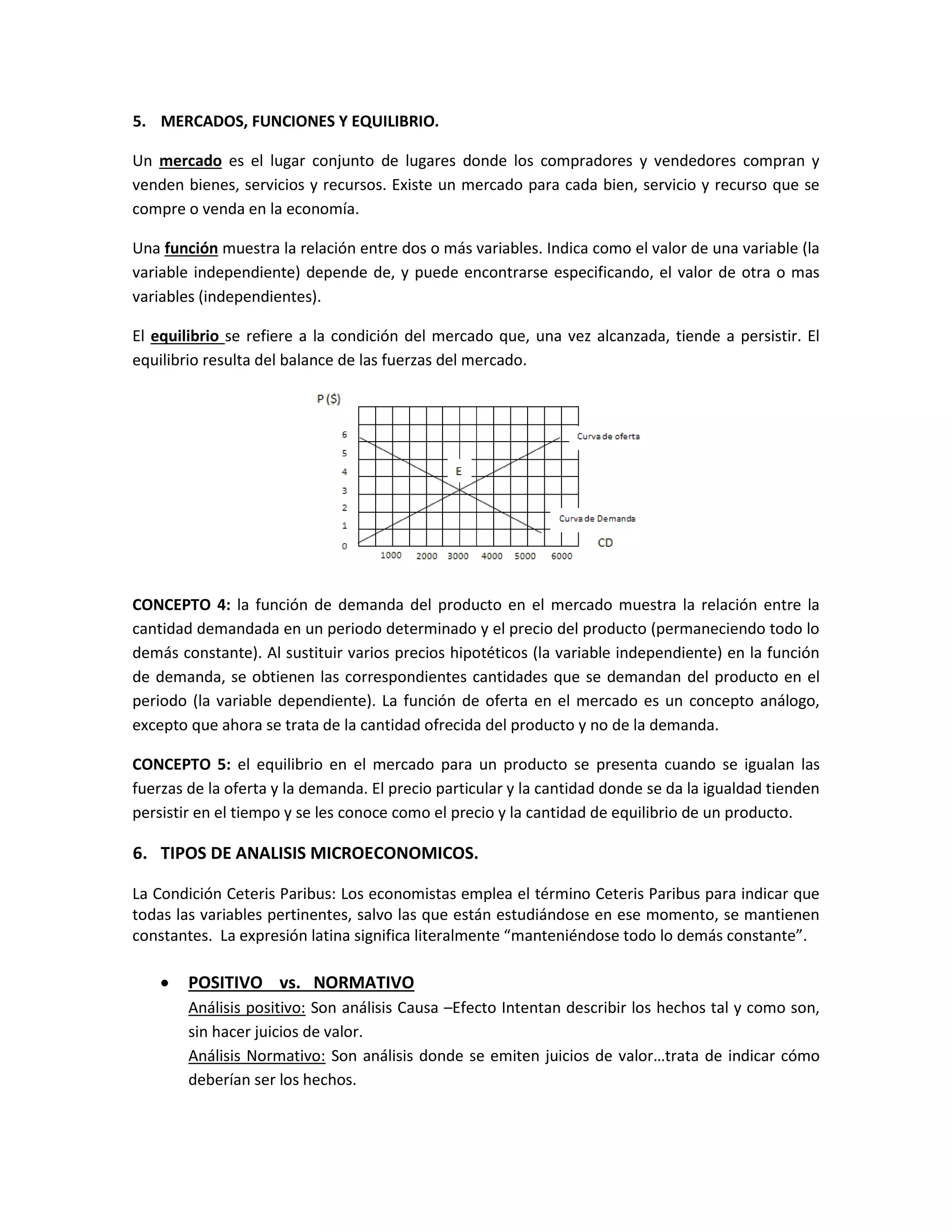 5. MERCADOS, FUNCIONES Y EQUILIBRIO.
Un mercado es el lugar conjunto de lugares donde los compradores y vendedores compran y
venden bienes, servicios y recursos. Existe un mercado para cada bien, servicio y recurso que se
compre o venda en la economía.
Una función muestra la relación entre dos o más variables. Indica como el valor de una variable (la
variable independiente) depende de, y puede encontrarse especificando, el valor de otra o mas
variables (independientes).
El equilibrio se refiere a la condición del mercado que, una vez alcanzada, tiende a persistir. El
equilibrio resulta del balance de las fuerzas del mercado.

CONCEPTO 4: la función de demanda del producto en el mercado muestra la relación entre la
cantidad demandada en un periodo determinado y el precio del producto (permaneciendo todo lo
demás constante). Al sustituir varios precios hipotéticos (la variable independiente) en la función
de demanda, se obtienen las correspondientes cantidades que se demandan del producto en el
periodo (la variable dependiente). La función de oferta en el mercado es un concepto análogo,
excepto que ahora se trata de la cantidad ofrecida del producto y no de la demanda.
CONCEPTO 5: el equilibrio en el mercado para un producto se presenta cuando se igualan las
fuerzas de la oferta y la demanda. El precio particular y la cantidad donde se da la igualdad tienden
persistir en el tiempo y se les conoce como el precio y la cantidad de equilibrio de un producto.

6. TIPOS DE ANALISIS MICROECONOMICOS.
La Condición Ceteris Paribus: Los economistas emplea el término Ceteris Paribus para indicar que
todas las variables pertinentes, salvo las que están estudiándose en ese momento, se mantienen
constantes. La expresión latina significa literalmente “manteniéndose todo lo demás constante”.



POSITIVO vs. NORMATIVO
Análisis positivo: Son análisis Causa –Efecto Intentan describir los hechos tal y como son,
sin hacer juicios de valor.
Análisis Normativo: Son análisis donde se emiten juicios de valor…trata de indicar cómo
deberían ser los hechos.

 