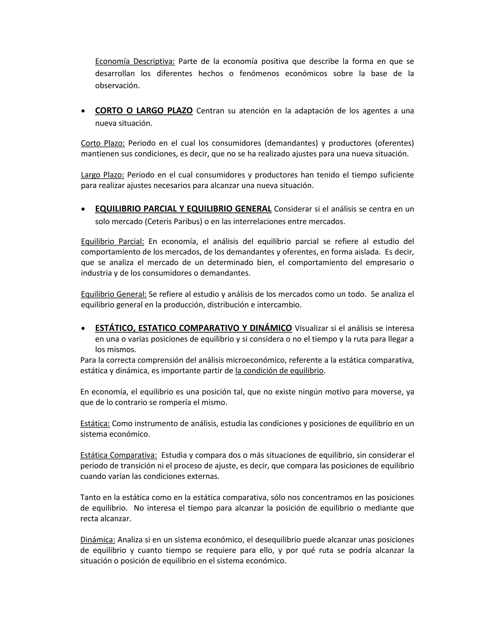 Economía Descriptiva: Parte de la economía positiva que describe la forma en que se
desarrollan los diferentes hechos o fenómenos económicos sobre la base de la
observación.


CORTO O LARGO PLAZO Centran su atención en la adaptación de los agentes a una
nueva situación.

Corto Plazo: Periodo en el cual los consumidores (demandantes) y productores (oferentes)
mantienen sus condiciones, es decir, que no se ha realizado ajustes para una nueva situación.
Largo Plazo: Periodo en el cual consumidores y productores han tenido el tiempo suficiente
para realizar ajustes necesarios para alcanzar una nueva situación.


EQUILIBRIO PARCIAL Y EQUILIBRIO GENERAL Considerar si el análisis se centra en un
solo mercado (Ceteris Paribus) o en las interrelaciones entre mercados.

Equilibrio Parcial: En economía, el análisis del equilibrio parcial se refiere al estudio del
comportamiento de los mercados, de los demandantes y oferentes, en forma aislada. Es decir,
que se analiza el mercado de un determinado bien, el comportamiento del empresario o
industria y de los consumidores o demandantes.
Equilibrio General: Se refiere al estudio y análisis de los mercados como un todo. Se analiza el
equilibrio general en la producción, distribución e intercambio.


ESTÁTICO, ESTATICO COMPARATIVO Y DINÁMICO Visualizar si el análisis se interesa

en una o varias posiciones de equilibrio y si considera o no el tiempo y la ruta para llegar a
los mismos.
Para la correcta comprensión del análisis microeconómico, referente a la estática comparativa,
estática y dinámica, es importante partir de la condición de equilibrio.
En economía, el equilibrio es una posición tal, que no existe ningún motivo para moverse, ya
que de lo contrario se rompería el mismo.
Estática: Como instrumento de análisis, estudia las condiciones y posiciones de equilibrio en un
sistema económico.
Estática Comparativa: Estudia y compara dos o más situaciones de equilibrio, sin considerar el
periodo de transición ni el proceso de ajuste, es decir, que compara las posiciones de equilibrio
cuando varían las condiciones externas.
Tanto en la estática como en la estática comparativa, sólo nos concentramos en las posiciones
de equilibrio. No interesa el tiempo para alcanzar la posición de equilibrio o mediante que
recta alcanzar.
Dinámica: Analiza si en un sistema económico, el desequilibrio puede alcanzar unas posiciones
de equilibrio y cuanto tiempo se requiere para ello, y por qué ruta se podría alcanzar la
situación o posición de equilibrio en el sistema económico.

 