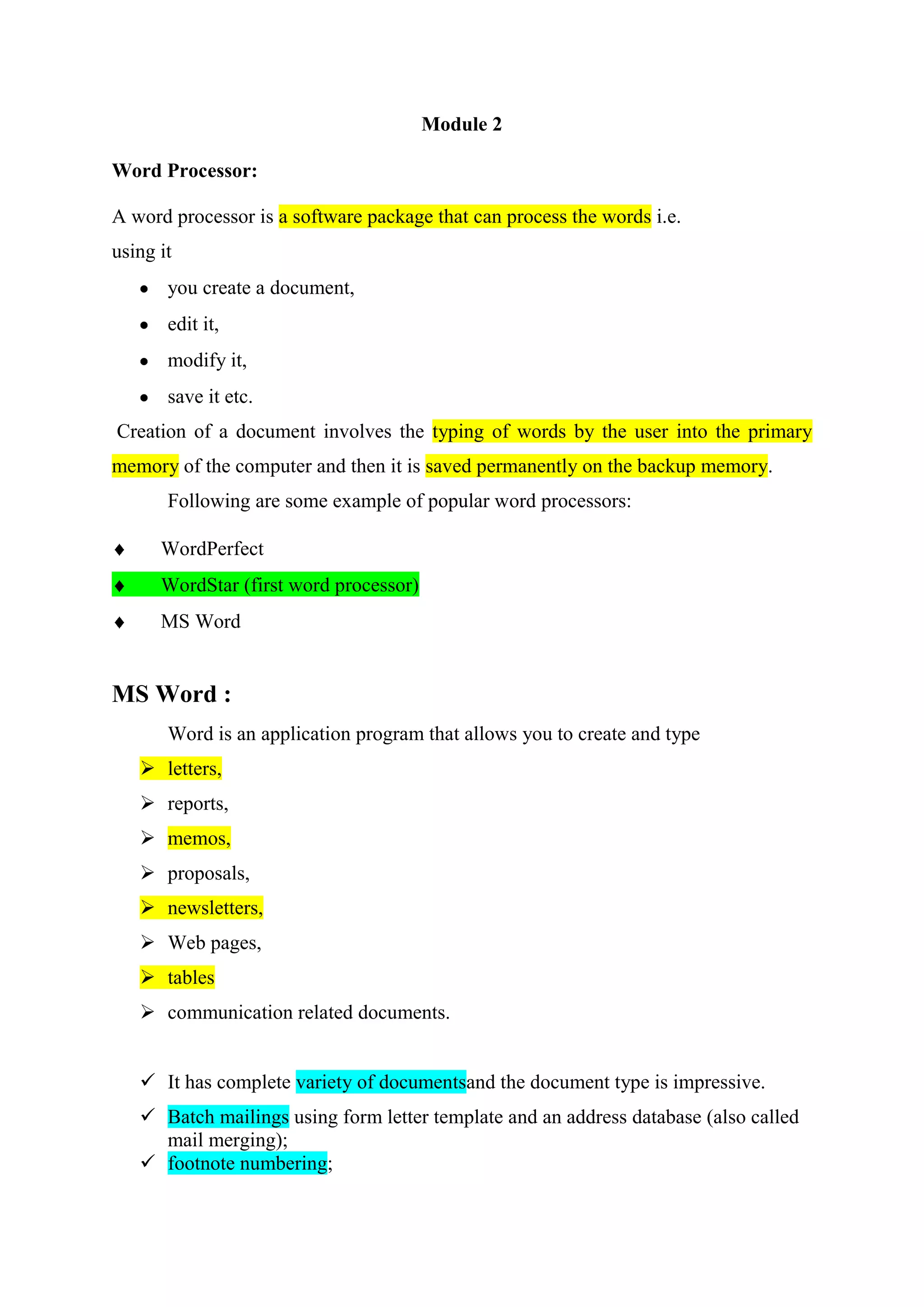 Module 2
Word Processor:
A word processor is a software package that can process the words i.e.
using it
you create a document,
edit it,
modify it,
save it etc.
Creation of a document involves the typing of words by the user into the primary
memory of the computer and then it is saved permanently on the backup memory.
Following are some example of popular word processors:
WordPerfect
WordStar (first word processor)
MS Word

MS Word :
Word is an application program that allows you to create and type
 letters,
 reports,
 memos,
 proposals,
 newsletters,
 Web pages,
 tables
 communication related documents.
 It has complete variety of documentsand the document type is impressive.
 Batch mailings using form letter template and an address database (also called
mail merging);
 footnote numbering;

 