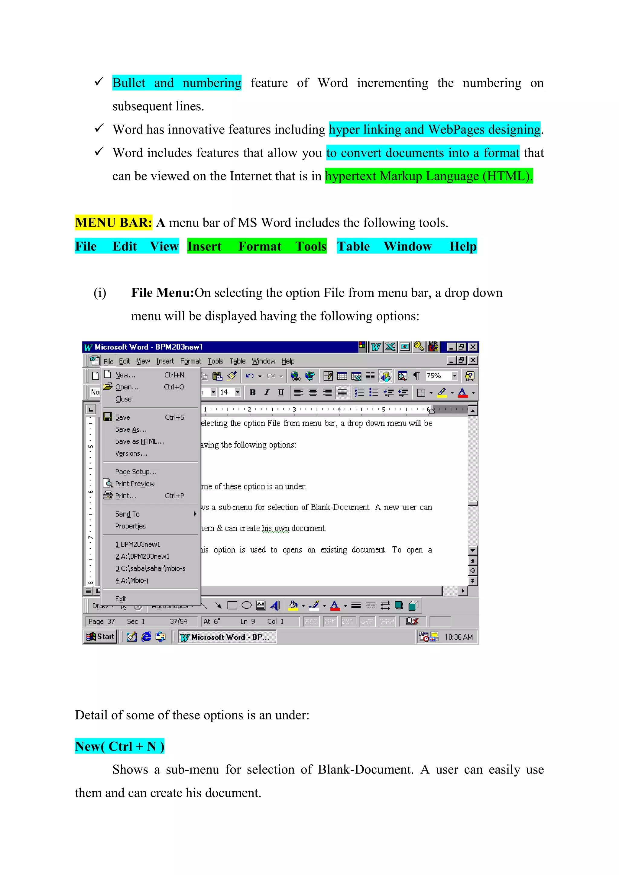  Bullet and numbering feature of Word incrementing the numbering on
subsequent lines.
 Word has innovative features including hyper linking and WebPages designing.
 Word includes features that allow you to convert documents into a format that
can be viewed on the Internet that is in hypertext Markup Language (HTML).

MENU BAR: A menu bar of MS Word includes the following tools.
File

(i)

Edit View Insert

Format

Tools Table

Window

Help

File Menu:On selecting the option File from menu bar, a drop down
menu will be displayed having the following options:

Detail of some of these options is an under:
New( Ctrl + N )
Shows a sub-menu for selection of Blank-Document. A user can easily use
them and can create his document.

 