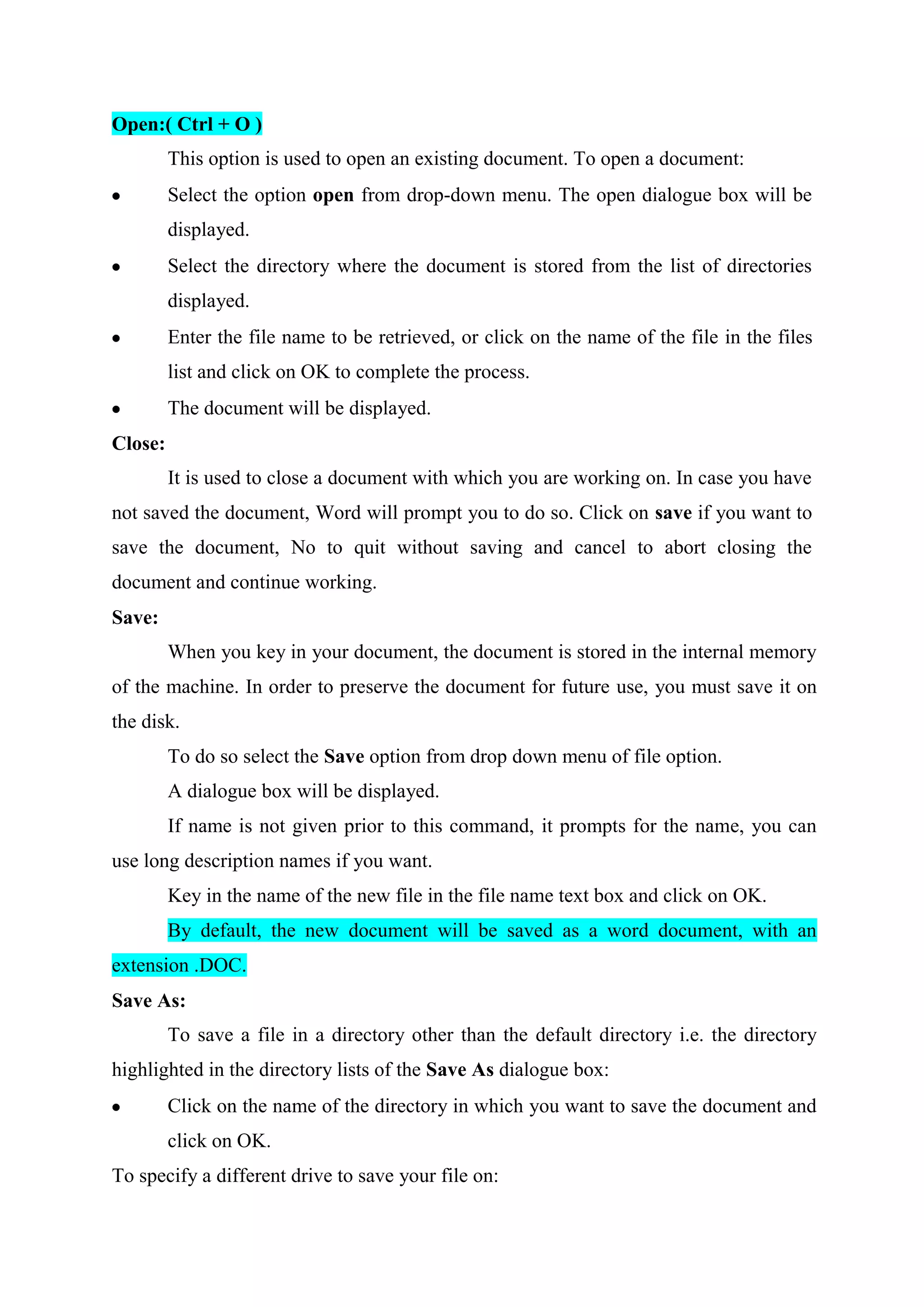 Open:( Ctrl + O )
This option is used to open an existing document. To open a document:
Select the option open from drop-down menu. The open dialogue box will be
displayed.
Select the directory where the document is stored from the list of directories
displayed.
Enter the file name to be retrieved, or click on the name of the file in the files
list and click on OK to complete the process.
The document will be displayed.
Close:
It is used to close a document with which you are working on. In case you have
not saved the document, Word will prompt you to do so. Click on save if you want to
save the document, No to quit without saving and cancel to abort closing the
document and continue working.
Save:
When you key in your document, the document is stored in the internal memory
of the machine. In order to preserve the document for future use, you must save it on
the disk.
To do so select the Save option from drop down menu of file option.
A dialogue box will be displayed.
If name is not given prior to this command, it prompts for the name, you can
use long description names if you want.
Key in the name of the new file in the file name text box and click on OK.
By default, the new document will be saved as a word document, with an
extension .DOC.
Save As:
To save a file in a directory other than the default directory i.e. the directory
highlighted in the directory lists of the Save As dialogue box:
Click on the name of the directory in which you want to save the document and
click on OK.
To specify a different drive to save your file on:

 