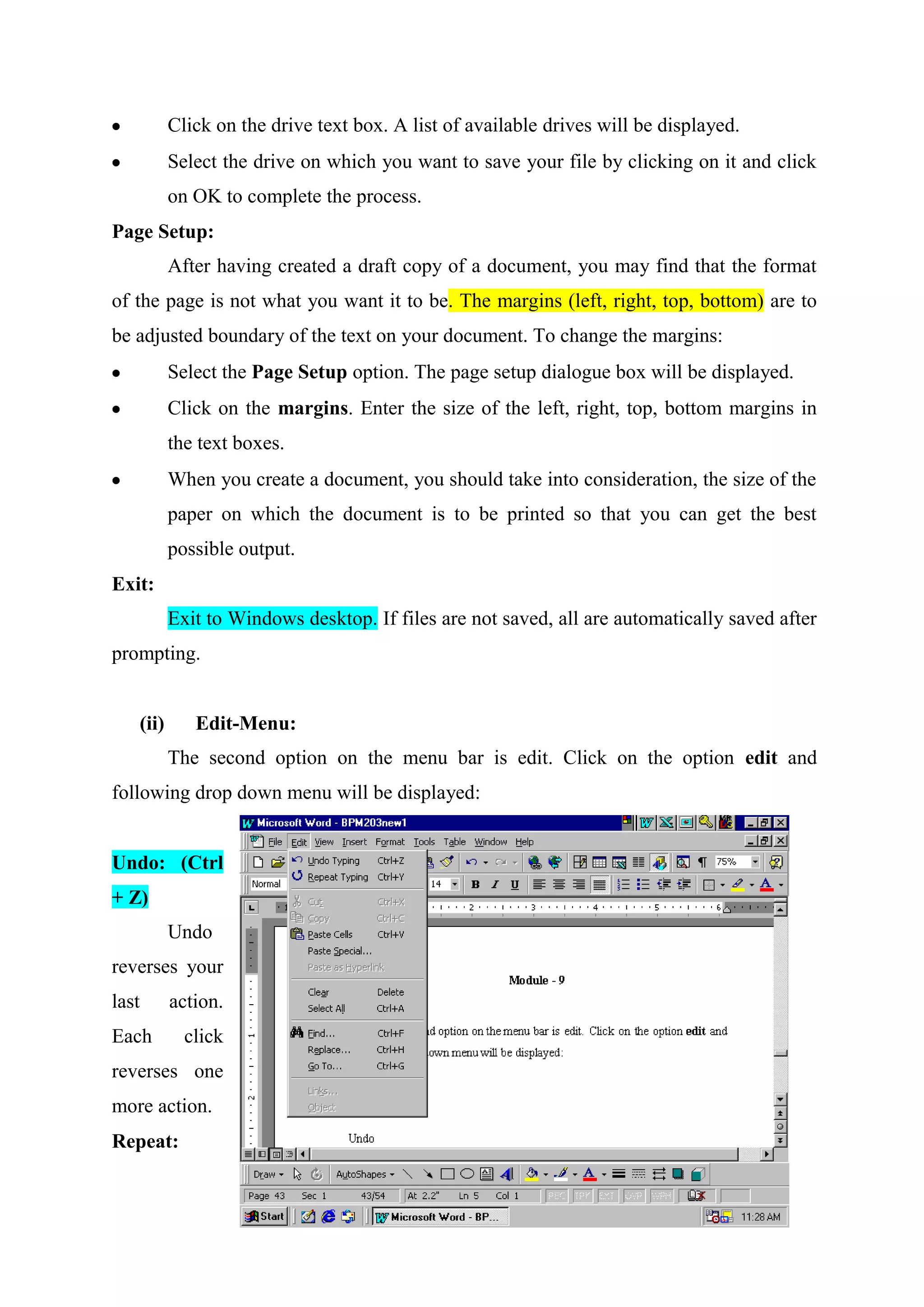 Click on the drive text box. A list of available drives will be displayed.
Select the drive on which you want to save your file by clicking on it and click
on OK to complete the process.
Page Setup:
After having created a draft copy of a document, you may find that the format
of the page is not what you want it to be. The margins (left, right, top, bottom) are to
be adjusted boundary of the text on your document. To change the margins:
Select the Page Setup option. The page setup dialogue box will be displayed.
Click on the margins. Enter the size of the left, right, top, bottom margins in
the text boxes.
When you create a document, you should take into consideration, the size of the
paper on which the document is to be printed so that you can get the best
possible output.
Exit:
Exit to Windows desktop. If files are not saved, all are automatically saved after
prompting.

(ii)

Edit-Menu:
The second option on the menu bar is edit. Click on the option edit and

following drop down menu will be displayed:

Undo: (Ctrl
+ Z)
Undo
reverses your
last

action.

Each

click

reverses one
more action.
Repeat:

 