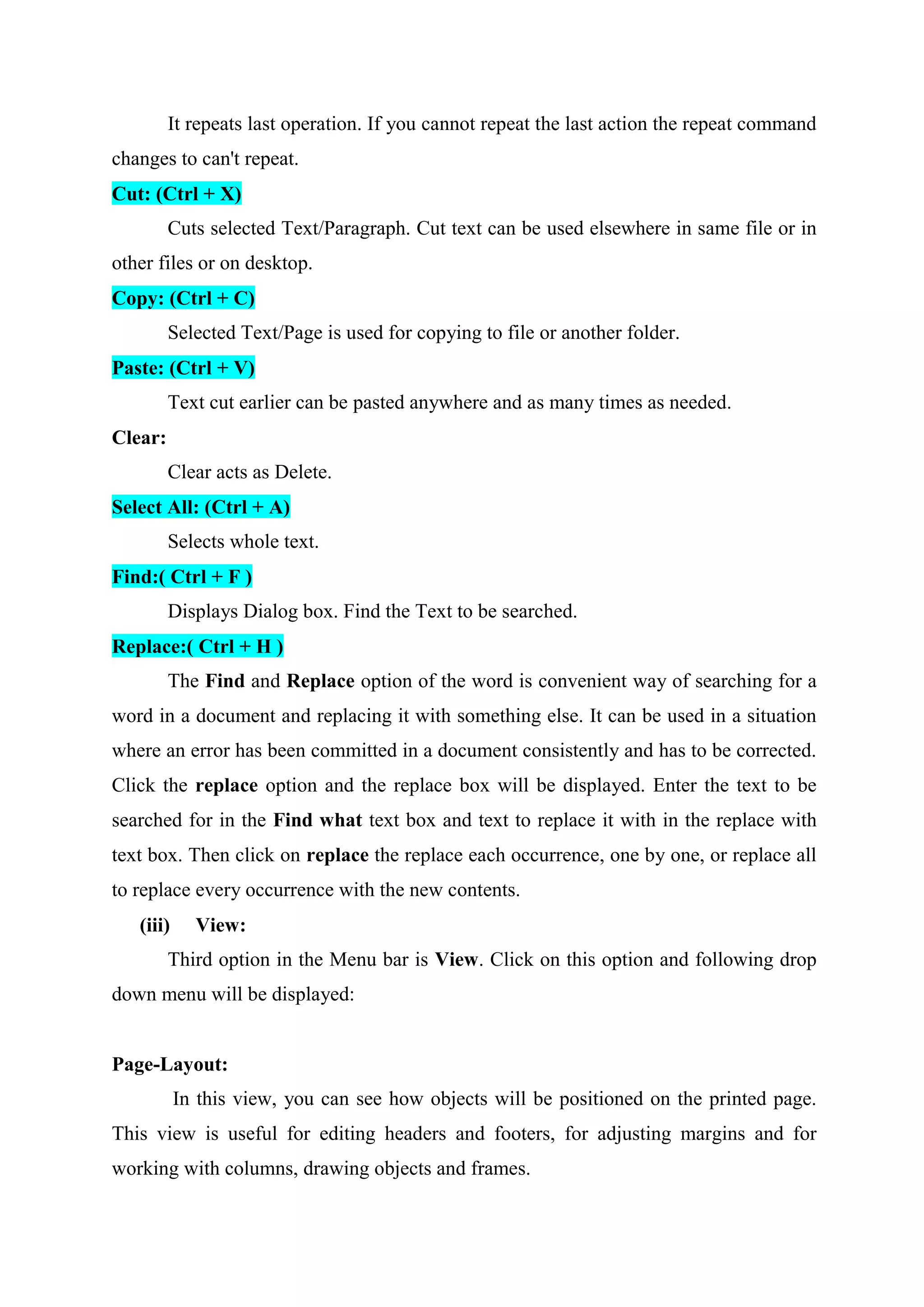 It repeats last operation. If you cannot repeat the last action the repeat command
changes to can't repeat.
Cut: (Ctrl + X)
Cuts selected Text/Paragraph. Cut text can be used elsewhere in same file or in
other files or on desktop.
Copy: (Ctrl + C)
Selected Text/Page is used for copying to file or another folder.
Paste: (Ctrl + V)
Text cut earlier can be pasted anywhere and as many times as needed.
Clear:
Clear acts as Delete.
Select All: (Ctrl + A)
Selects whole text.
Find:( Ctrl + F )
Displays Dialog box. Find the Text to be searched.
Replace:( Ctrl + H )
The Find and Replace option of the word is convenient way of searching for a
word in a document and replacing it with something else. It can be used in a situation
where an error has been committed in a document consistently and has to be corrected.
Click the replace option and the replace box will be displayed. Enter the text to be
searched for in the Find what text box and text to replace it with in the replace with
text box. Then click on replace the replace each occurrence, one by one, or replace all
to replace every occurrence with the new contents.
(iii)

View:

Third option in the Menu bar is View. Click on this option and following drop
down menu will be displayed:

Page-Layout:
In this view, you can see how objects will be positioned on the printed page.
This view is useful for editing headers and footers, for adjusting margins and for
working with columns, drawing objects and frames.

 
