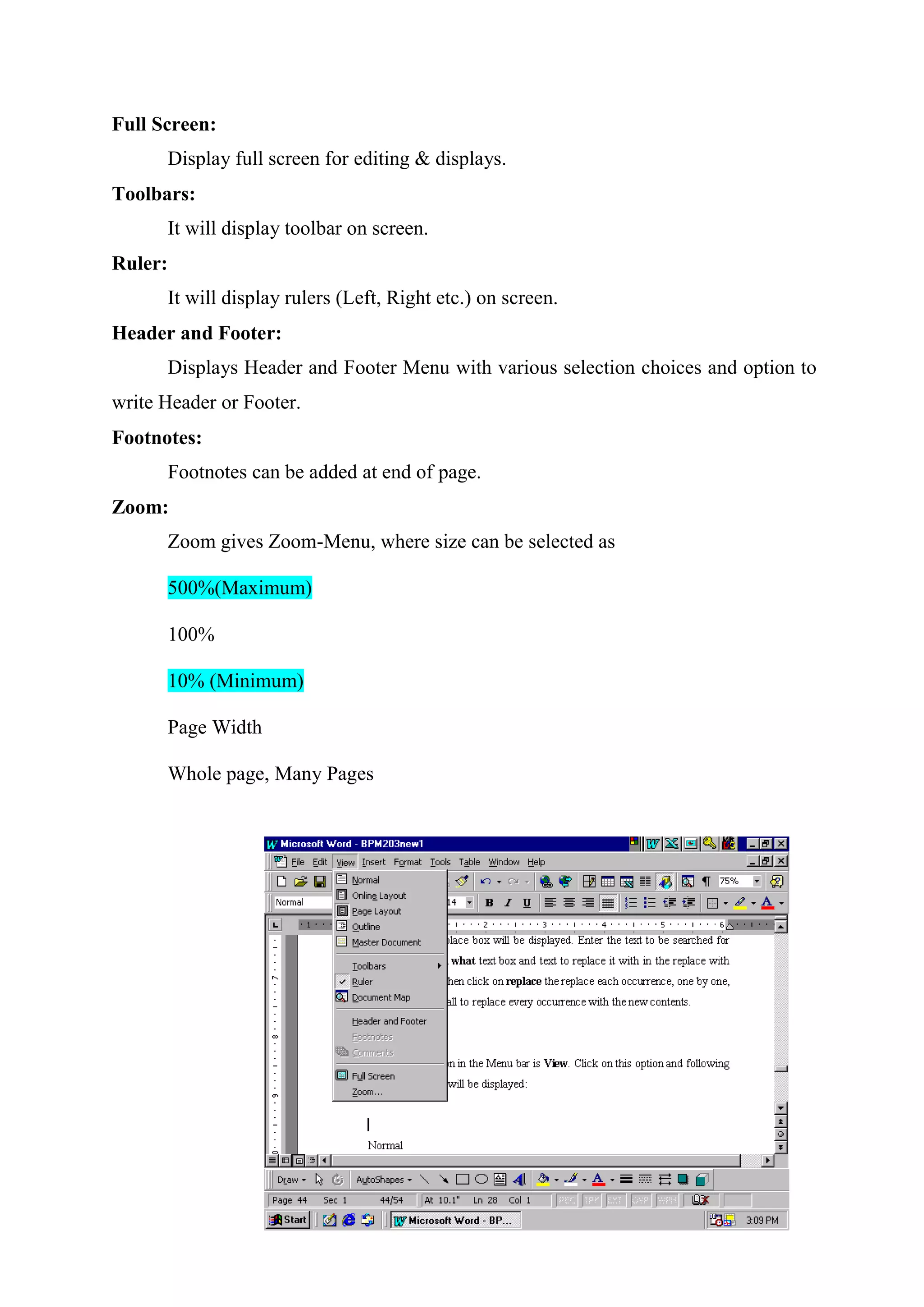 Full Screen:
Display full screen for editing & displays.
Toolbars:
It will display toolbar on screen.
Ruler:
It will display rulers (Left, Right etc.) on screen.
Header and Footer:
Displays Header and Footer Menu with various selection choices and option to
write Header or Footer.
Footnotes:
Footnotes can be added at end of page.
Zoom:
Zoom gives Zoom-Menu, where size can be selected as
500%(Maximum)
100%
10% (Minimum)
Page Width
Whole page, Many Pages

 