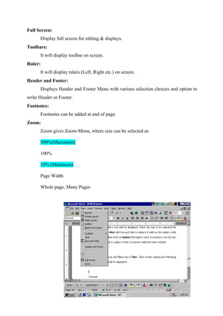 Full Screen:
Display full screen for editing & displays.
Toolbars:
It will display toolbar on screen.
Ruler:
It will display rulers (Left, Right etc.) on screen.
Header and Footer:
Displays Header and Footer Menu with various selection choices and option to
write Header or Footer.
Footnotes:
Footnotes can be added at end of page.
Zoom:
Zoom gives Zoom-Menu, where size can be selected as
500%(Maximum)
100%
10% (Minimum)
Page Width
Whole page, Many Pages

 