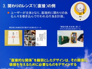 9

3. 関わりのレンズ1（直接）の例
 ユーザーが主体となり、直接的に関わりのあ
る人々を巻き込んで行われる行為を計画。

商店街と地域住民の繋がりを深めるツール

「幽遊白書」を友達に貸して
ファンにさせるためのツール

“直接的な関係”を輪郭としたデザインは、その関係に
価値を与えるために必要なものをデザインする
Copyright ©

Masaya Ando

 