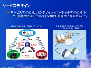 13

サービスデザイン
 サービスデザインは、UXデザインやソーシャルデザインに対
して、継続的に回る仕組みを全体的・組織的に計画すること。

映画館利用を促進する映画レビューアプリ

Copyright ©

Masaya Ando

日本茶のある生活を楽しむプロダクト
～ビジネスを考慮した展開～

 