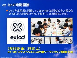 17

ex-labの定期開催
 2013年度前期に開催していたex-lab（公開ゼミ）を、4月から
月1回（第3週金曜日予定）を基本に、定期開催を予定。

3月28日（金） 29日（土）
ex-lab エクスペリエンス計画ワークショップ開催予定
Copyright ©

Masaya Ando

 