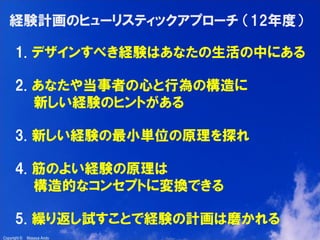 3

経験計画のヒューリスティックアプローチ （12年度）
1. デザインすべき経験はあなたの生活の中にある
2. あなたや当事者の心と行為の構造に
新しい経験のヒントがある
3. 新しい経験の最小単位の原理を探れ
4. 筋のよい経験の原理は
構造的なコンセプトに変換できる
5. 繰り返し試すことで経験の計画は磨かれる
Copyright ©

Masaya Ando

 