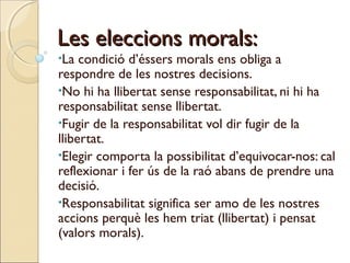 Les eleccions morals:
•La

condició d’éssers morals ens obliga a
respondre de les nostres decisions.
•No hi ha llibertat sense responsabilitat, ni hi ha
responsabilitat sense llibertat.
•Fugir de la responsabilitat vol dir fugir de la
llibertat.
•Elegir comporta la possibilitat d’equivocar-nos: cal
reflexionar i fer ús de la raó abans de prendre una
decisió.
•Responsabilitat significa ser amo de les nostres
accions perquè les hem triat (llibertat) i pensat
(valors morals).

 