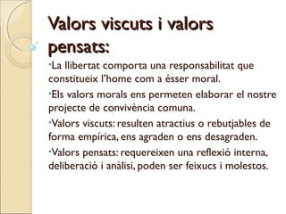 Valors viscuts i valors
pensats:
•La

llibertat comporta una responsabilitat que
constitueix l’home com a ésser moral.
•Els valors morals ens permeten elaborar el nostre
projecte de convivència comuna.
•Valors viscuts: resulten atractius o rebutjables de
forma empírica, ens agraden o ens desagraden.
•Valors pensats: requereixen una reflexió interna,
deliberació i anàlisi, poden ser feixucs i molestos.

 
