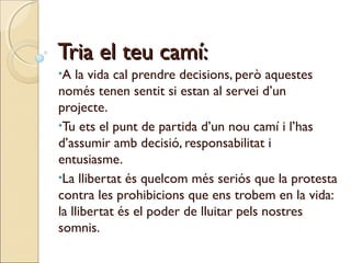 Tria el teu camí:
•A

la vida cal prendre decisions, però aquestes
només tenen sentit si estan al servei d’un
projecte.
•Tu ets el punt de partida d’un nou camí i l’has
d’assumir amb decisió, responsabilitat i
entusiasme.
•La llibertat és quelcom més seriós que la protesta
contra les prohibicions que ens trobem en la vida:
la llibertat és el poder de lluitar pels nostres
somnis.

 