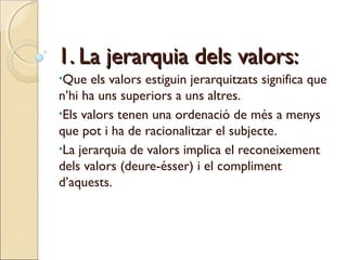 1. La jerarquia dels valors:
•Que

els valors estiguin jerarquitzats significa que
n’hi ha uns superiors a uns altres.
•Els valors tenen una ordenació de més a menys
que pot i ha de racionalitzar el subjecte.
•La jerarquia de valors implica el reconeixement
dels valors (deure-ésser) i el compliment
d’aquests.

 