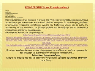 ΦΤΛΛΟ ΔΡΓΑ΢ΙΑ΢ 2( γηα 2ε νκάδα: αγόξηα )
ΣΑΞΗ:
ΜΑΘΗΜΑ:
ΔΙΔΑΚΣΙΚΗ ΕΝΟΣΗΣΑ:
ΗΜΕΡΟΜΗΝΙΑ
ΟΝΟΜΑ ΟΜΑΔΑ΢:
ΟΝΟΜΑΣΕΠΩΝΤΜΑ ΜΑΘΗΣΩΝ:

Πξηλ θαληαζηνύκε πώο ηειεηώλεη ε ηζηνξία ηεο Ρήλεο θαη ηνπ Αλδξέα, αο ελεκεξσζνύκε
πεξηζζόηεξν γηα ην θνηλσληθό θαη πνιηηηθό πιαίζην ηνπ έξγνπ. ΢ε απηό ζα καο βνεζήζεη
ε ηερλνινγία. Η ηεξάζηηα «απνζήθε» γλώζεο ηνπ δηαδηθηύνπ κπνξεί θαη ζε απηήλ ηελ
πεξίπησζε λα καο «θσηίζεη», αλ μέξνπκε βέβαηα πνύ ζα ςάμνπκε γηα λα αληιήζνπκε
επαξθείο θαη αμηόπηζηεο πιεξνθνξίεο.
Πινεγεζείηε, ινηπόλ, θαη ζηαρπνινγήζηε…
http://www.fhw.gr/chronos/13/gr/society/index.html
http://el.wikipedia.org/wiki/%CE%93%CE%B5%CF%8E%CF%81%CE%B3%CE%B9%
CE%BF%CF%82_%CE%98%CE%B5%CE%BF%CF%84%CF%8C%CE%BA%CE%B7
%CF%82
http://el.wikipedia.org/wiki/%CE%A3%CE%BF%CF%83%CE%B9%CE%B1%CE%BB%
CE%B9%CF%83%CE%BC%CF%8C%CF%82
Καη ηώξα, εθνδηαζκέλνη θαη κε λέεο πιεξνθνξίεο θαη εξεζίζκαηα, αθήζηε ηε θαληαζία
ζαο ειεύζεξε λα αλαπιάζεη ηελ επνρή θαη ηα πξόζσπα…
Ση ζα θάλεη άξαγε ν Αλδξέαο;
Γξάςηε ηηο ζθέςεηο ζαο ζαλ λα ήζαζηαλ ν Αληξέαο θαη γξάθαηε (εξωηηθή;) επηζηνιή
ζηελ Ρήλε…

 