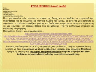 ΦΤΛΛΟ ΔΡΓΑ΢ΙΑ΢ 3 (κεηθηή νκάδα)
ΣΑΞΗ:
ΜΑΘΗΜΑ:
ΔΙΔΑΚΣΙΚΗ ΕΝΟΣΗΣΑ::
ΗΜΕΡΟΜΗΝΙΑ
ΟΝΟΜΑ ΟΜΑΔΑ΢:
ΟΝΟΜΑΣΕΠΩΝΤΜΑ ΜΑΘΗΣΩΝ:

Πξηλ θαληαζηνύκε πώο ηειεηώλεη ε ηζηνξία ηεο Ρήλεο θαη ηνπ Αλδξέα, αο ελεκεξσζνύκε
πεξηζζόηεξν γηα ην θνηλσληθό θαη πνιηηηθό πιαίζην ηνπ έξγνπ. ΢ε απηό ζα καο βνεζήζεη ε
ηερλνινγία. Η ηεξάζηηα «απνζήθε» γλώζεο ηνπ δηαδηθηύνπ κπνξεί θαη ζε απηήλ ηελ πεξίπησζε
λα καο «θσηίζεη», αλ μέξνπκε βέβαηα πνύ ζα ςάμνπκε, γηα λα αληιήζνπκε επαξθείο θαη
αμηόπηζηεο πιεξνθνξίεο.
Πινεγεζείηε, ινηπόλ, θαη ζηαρπνινγήζηε…
http://www.fhw.gr/chronos/13/gr/society/index.html
http://el.wikipedia.org/wiki/%CE%93%CE%B5%CF%8E%CF%81%CE%B3%CE%B9%CE%BF
%CF%82_%CE%98%CE%B5%CE%BF%CF%84%CF%8C%CE%BA%CE%B7%CF%82
http://el.wikipedia.org/wiki/%CE%A3%CE%BF%CF%83%CE%B9%CE%B1%CE%BB%CE%B9
%CF%83%CE%BC%CF%8C%CF%82
Καη ηώξα, εθνδηαζκέλνη θαη κε λέεο πιεξνθνξίεο θαη εξεζίζκαηα, αθήζηε ηε θαληαζία ζαο
ειεύζεξε λα βξεη πνην κπνξεί λα είλαη ην ηέινο ηεο ηζηνξίαο πνπ επέιεμε ν Θενηόθεο .
Γξάςηε ηηο ζθέςεηο ζαο ζε κνξθή ζεαηξηθνύ δηαιόγνπ αλάκεζα ζηε Ρήλε θαη ζηνλ
Αλδξέα κε ηηο ζθελνζεηηθέο νδεγίεο πνπ θξίλεηε απαξαίηεηεο.

 