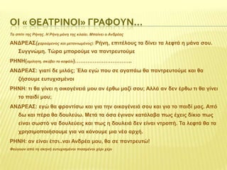 ΟΙ « ΘΕΑΣΡΙΝΟΙ» ΓΡΑΥΟΤΝ…
Το ζπίηι ηης Ρήνης. Η Ρήνη μόνη ηης κλαίει. Μπαίνει ο Ανδρέας

ΑΝΓΡΔΑ΢(ταρούμενος και μεηανιωμένος): Ρήλε, επηηέινπο ηα δίλεη ηα ιεθηά ε κάλα ζνπ.
΢πγγλώκε. Σώξα κπνξνύκε λα παληξεπηνύκε
ΡΗΝΗ(αμίληηη, ζκύβει ηο κεθάλι)…………………………..
ΑΝΓΡΔΑ΢: γηαηί δε κηιάο; Έια εγώ πνπ ζε αγαπάω ζα παληξεπηνύκε θαη ζα
δήζνπκε επηπρηζκέλνη
ΡΗΝΗ: ηη ζα γίλεη ε νηθνγέλεηά κνπ αλ έξζω καδί ζνπ; Αιιά αλ δελ έξζω ηη ζα γίλεη
ην παηδί κνπ;
ΑΝΓΡΔΑ΢: εγώ ζα θξνληίζω θαη γηα ηελ νηθνγέλεηά ζνπ θαη γηα ην παηδί καο. Από
δω θαη πέξα ζα δνπιεύω. Μεηά ηα όζα έγηλαλ θαηάιαβα πωο έρεηο δίθην πωο

είλαη ζωζηό λα δνπιεύεηο θαη πωο ε δνπιεηά δελ είλαη ληξνπή. Σα ιεθηά ζα ηα
ρξεζηκνπνηήζνπκε γηα λα θάλνπκε κηα λέα αξρή.
ΡΗΝΗ: αλ είλαη έηζη..λαη Αλδξέα κνπ, ζα ζε παληξεπηώ!
Φεύγοσν από ηη ζκηνή εσηστιζμένοι πιαζμένοι τέρι τέρι

 