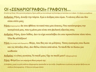 ΟΙ «΢ΕΝΑΡΙΟΓΡΑΥΟΙ» ΓΡΑΥΟΤΝ…
(Η αυλή τησ Ρήνησ. Όλη η γειτονιά μαζεμένη. Έχουν μάθει για την απόπειρα τησ Επιςτήμησ να ςκοτώςει τον Ανδρέα. Ο Ανδρέασ καταφθάνει)

Ανδρϋασ: Ρόνη, ϊνοιξε την πόρτα. Εγώ ο ϊνδρασ ςου εύμαι. Σι κϊνεισ εδώ και δεν
εύςαι ςπύτι μασ;
Ρόνη(αποφαςιςμένη): Δε ςου φθϊνει το κακό που μου ϋκανεσ; Που κατϋςτρεψεσ την
οικογϋνειϊ μου, που η μϊνα μου εύναι ςτη φυλακό εξαιτύασ ςου;
Ανδρϋασ: Ρόνη, όταν λϊθοσ. Δεν το εύχα καταλϊβει ότι ςου προκαλούςα τόςο πόνο.
Όλα θα αλλϊξουν!
Ρόνη (του ανοίγει πολύ θυμωμένη ): Υύγε, που θεσ και να μιλόςεισ. Σόςεσ ευκαιρύεσ ςου δωςα

και τισ πϋταξεσ όλεσ. Δεν θϋλω τύποτε από ςϋνα. Σο παιδύ θα το δώςω για
υιοθεςύα!
Ανδρϋασ: τι εύπεσ γυναύκα; Σο παιδύ μου; Όχι το παιδύ μου!! (εξαγριωμϋνοσ)
Ρόνη: Υύγε!(και τον ςπρώχνει βίαια μακριά τησ)
(Ο Ανδρέασ, χωρίσ να μιλά απόλυτα εξαγριωμένοσ προςπαθεί να την πνίξει. Επεμβαίνουν οι γείτονεσ και φεύγει βρίζοντασ και
απόλυτα δυςτυχιςμένοσ. Η Ρήνη ςτο πάτωμα κλαίει)

 