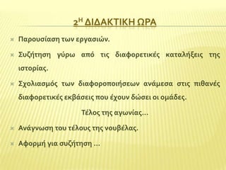 2Η ΔΙΔΑΚΣΙΚΗ ΩΡΑ


Παρουςύαςη των εργαςιών.



΢υζότηςη γύρω από τισ διαφορετικϋσ καταλόξεισ τησ
ιςτορύασ.



΢χολιαςμόσ των διαφοροποιόςεων ανϊμεςα ςτισ πιθανϋσ
διαφορετικϋσ εκβϊςεισ που ϋχουν δώςει οι ομϊδεσ.
Σϋλοσ τησ αγωνύασ…



Ανϊγνωςη του τϋλουσ τησ νουβϋλασ.



Αφορμό για ςυζότηςη …

 