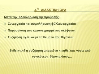 4Η

ΔΙΔΑΚΣΙΚΗ ΩΡΑ

Μετϊ την ολοκλόρωςη τησ προβολόσ :


΢υνεργαςύα και ςυμπλόρωςη φύλλου εργαςύασ.



Παρουςύαςη των καταγεγραμμϋνων ςκϋψεων.



΢υζότηςη ςχετικϊ με τα θϋματα που θύγονται.

Ενδεικτικϊ η ςυζότηςη μπορεύ να κινηθεύ και γύρω από
γενικότερα θϋματα όπωσ…

 