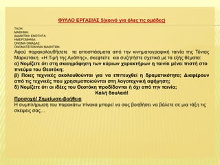 ΦΤΛΛΟ ΔΡΓΑ΢ΙΑ΢ 5(θνηλό γηα όιεο ηηο νκάδεο)
ΣΑΞΗ:
ΜΑΘΗΜΑ:
ΔΙΔΑΚΣΙΚΗ ΕΝΟΣΗΣΑ:
ΗΜΕΡΟΜΗΝΙΑ:
ΟΝΟΜΑ ΟΜΑΔΑ΢:
ΟΝΟΜΑΣΕΠΩΝΤΜΑ ΜΑΘΗΣΩΝ:

Αθνύ παξαθνινπζήζεηε ηα απνζπάζκαηα από ηελ θηλεκαηνγξαθηθή ηαηλία ηεο Σόληαο
Μαξθεηάθε «Η Σηκή ηεο Αγάπεο», ζθεθηείηε θαη ζπδεηήζηε ζρεηηθά κε ηα εμήο ζέκαηα:
α) Ννκίδεηε όηη ζηε ζθηαγξάθεζε ηωλ θύξηωλ ραξαθηήξωλ ε ηαηλία κέλεη πηζηή ζην
πλεύκα ηνπ Θενηόθε;
β) Πνηεο ηερληθέο αθνινπζνύληαη γηα λα επηηεπρζεί ε δξακαηηθόηεηα; Γηαθέξνπλ
από ηηο ηερληθέο πνπ ρξεζηκνπνηνύληαη ζηε ινγνηερληθή αθήγεζε;
δ) Ννκίδεηε όηη νη ηδέεο ηνπ Θενηόθε πξνδίδνληαη ή όρη από ηελ ηαηλία;
Καιή δνπιεηά!
Πξνζνρή! ΢εκείωζε-βνήζεηα
Η ζπκπιήξσζε ηνπ παξαθάησ πίλαθα κπνξεί λα ζαο βνεζήζεη λα βάιεηε ζε κηα ηάμε ηηο
ζθέςεηο ζαο…

 