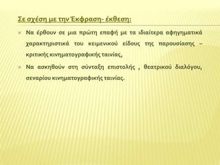 ΢ε ςχϋςη με την Έκφραςη- ϋκθεςη:


Να ϋρθουν ςε μια πρώτη επαφό με τα ιδιαύτερα αφηγηματικϊ
χαρακτηριςτικϊ του κειμενικού εύδουσ τησ παρουςύαςησ –
κριτικόσ κινηματογραφικόσ ταινύασ,



Να αςκηθούν ςτη ςύνταξη επιςτολόσ , θεατρικού διαλόγου,
ςεναρύου κινηματογραφικόσ ταινύασ.

 