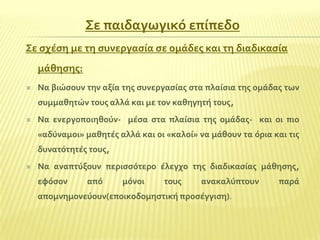 ΢ε παιδαγωγικό επύπεδο
΢ε ςχϋςη με τη ςυνεργαςύα ςε ομϊδεσ και τη διαδικαςύα
μϊθηςησ:


Να βιώςουν την αξύα τησ ςυνεργαςύασ ςτα πλαύςια τησ ομϊδασ των
ςυμμαθητών τουσ αλλϊ και με τον καθηγητό τουσ,



Να ενεργοποιηθούν- μϋςα ςτα πλαύςια τησ ομϊδασ- και οι πιο
«αδύναμοι» μαθητϋσ αλλϊ και οι «καλού» να μϊθουν τα όρια και τισ
δυνατότητϋσ τουσ,



Να αναπτύξουν περιςςότερο ϋλεγχο τησ διαδικαςύασ μϊθηςησ,
εφόςον

από

μόνοι

τουσ

ανακαλύπτουν

απομνημονεύουν(εποικοδομηςτικό προςϋγγιςη).

παρϊ

 
