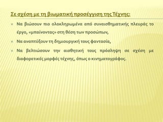 ΢ε ςχϋςη με τη βιωματικό προςϋγγιςη τησ Σϋχνησ:


Να βιώςουν πιο ολοκληρωμϋνα από ςυναιςθηματικόσ πλευρϊσ το
ϋργο, «μπαύνοντασ» ςτη θϋςη των προςώπων,



Να αναπτύξουν τη δημιουργικό τουσ φανταςύα,



Να βελτιώςουν την αιςθητικό τουσ πρόςληψη ςε ςχϋςη με
διαφορετικϋσ μορφϋσ τϋχνησ, όπωσ ο κινηματογρϊφοσ.

 