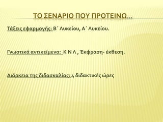ΣΟ ΢ΕΝΑΡΙΟ ΠΟΤ ΠΡΟΣΕΙΝΩ…
Σϊξεισ εφαρμογόσ: Β΄ Λυκεύου, Α΄ Λυκεύου.

Γνωςτικϊ αντικεύμενα: Κ Ν Λ , Έκφραςη- ϋκθεςη.

Διϊρκεια τησ διδαςκαλύασ: 4 διδακτικϋσ ώρεσ

 