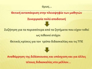 όμωσ…
Θετικό ανταπόκριςη ςτην πλειοψηφύα των μαθητών

΢υνεργαςύα πολύ αποδοτικό
΢υζότηςη για τα περιςςότερα από τα ζητόματα που εύχαν τεθεύ
ωσ πιθανού ςτόχοι
Θετικϋσ κρύςεισ για τον τρόπο διδαςκαλύασ και τισ ΣΠΕ
.

Αναθϊρρηςη τησ διδϊςκουςασ και υπόςχεςη και για ϊλλεσ
τϋτοιεσ διδαςκαλύεσ ςτο μϋλλον…

 