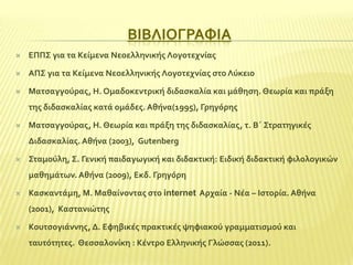 ΒΙΒΛΙΟΓΡΑΥΙΑ


ΕΠΠ΢ για τα Κεύμενα Νεοελληνικόσ Λογοτεχνύασ



ΑΠ΢ για τα Κεύμενα Νεοελληνικόσ Λογοτεχνύασ ςτο Λύκειο



Ματςαγγούρασ, Η. Ομαδοκεντρικό διδαςκαλύα και μϊθηςη. Θεωρύα και πρϊξη
τησ διδαςκαλύασ κατϊ ομϊδεσ. Αθόνα(1995), Γρηγόρησ



Ματςαγγούρασ, Η. Θεωρύα και πρϊξη τησ διδαςκαλύασ, τ. Β΄ ΢τρατηγικϋσ
Διδαςκαλύασ. Αθόνα (2003), Gutenberg



΢ταμούλη, ΢. Γενικό παιδαγωγικό και διδακτικό: Ειδικό διδακτικό φιλολογικών
μαθημϊτων. Αθόνα (2009), Εκδ. Γρηγόρη



Καςκαντϊμη, Μ. Μαθαύνοντασ ςτο internet Αρχαύα - Νϋα – Ιςτορύα. Αθόνα
(2001), Καςτανιώτησ



Κουτςογιϊννησ, Δ. Εφηβικϋσ πρακτικϋσ ψηφιακού γραμματιςμού και
ταυτότητεσ. Θεςςαλονύκη : Κϋντρο Ελληνικόσ Γλώςςασ (2011).

 