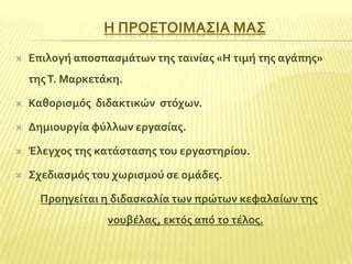 Η ΠΡΟΕΣΟΙΜΑ΢ΙΑ ΜΑ΢


Επιλογό αποςπαςμϊτων τησ ταινύασ «Η τιμό τησ αγϊπησ»
τησ Σ. Μαρκετϊκη.



Καθοριςμόσ διδακτικών ςτόχων.



Δημιουργύα φύλλων εργαςύασ.



Έλεγχοσ τησ κατϊςταςησ του εργαςτηρύου.



΢χεδιαςμόσ του χωριςμού ςε ομϊδεσ.
Προηγεύται η διδαςκαλύα των πρώτων κεφαλαύων τησ
νουβϋλασ, εκτόσ από το τϋλοσ.

 