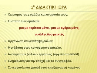 1Η ΔΙΔΑΚΣΙΚΗ ΩΡΑ


Φωριςμόσ ςε 4 ομϊδεσ και ονομαςύα τουσ.



΢ύςταςη των ομϊδων:
μια με κορύτςια μόνο, μια με αγόρια μόνο,
οι ϊλλεσ δυο μεικτϋσ



Οργϊνωςη και ανϊληψη ρόλων.



Μετϊβαςη ςτον κοινόχρηςτο φϊκελο.



Άνοιγμα των φύλλων εργαςύασ (αρχεύα ςτο word).



Ενημϋρωςη για την εποχό και το ςυγγραφϋα.



΢υνεργαςύα και γραφό ςτον επεξεργαςτό κειμϋνου.

 