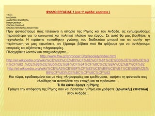 ΦΤΛΛΟ ΔΡΓΑ΢ΙΑ΢ 1 (γηα 1ε νκάδα: θνξίηζηα )
ΣΑΞΗ:
ΜΑΘΗΜΑ:
ΔΙΔΑΚΣΙΚΗ ΕΝΟΣΗΣΑ:
ΗΜΕΡΟΜΗΝΙΑ :
ΟΝΟΜΑ ΟΜΑΔΑ΢:
ΟΝΟΜΑΣΕΠΩΝΤΜΑ ΜΑΘΗΣΩΝ:

Πξηλ θαληαζηνύκε πώο ηειεηώλεη ε ηζηνξία ηεο Ρήλεο θαη ηνπ Αλδξέα, αο ελεκεξσζνύκε
πεξηζζόηεξν γηα ην θνηλσληθό θαη πνιηηηθό πιαίζην ηνπ έξγνπ. ΢ε απηό ζα καο βνεζήζεη ε
ηερλνινγία. Η ηεξάζηηα «απνζήθε» γλώζεο ηνπ δηαδηθηύνπ κπνξεί θαη ζε απηήλ ηελ
πεξίπησζε λα καο «θσηίζεη», αλ μέξνπκε βέβαηα πνύ ζα ςάμνπκε γηα λα αληιήζνπκε
επαξθείο θαη αμηόπηζηεο πιεξνθνξίεο.
Πινεγεζείηε ινηπόλ θαη ζηαρπνινγήζηε…
http://www.fhw.gr/chronos/13/gr/society/index.html
http://el.wikipedia.org/wiki/%CE%93%CE%B5%CF%8E%CF%81%CE%B3%CE%B9%CE%B
F%CF%82_%CE%98%CE%B5%CE%BF%CF%84%CF%8C%CE%BA%CE%B7%CF%82
http://el.wikipedia.org/wiki/%CE%A3%CE%BF%CF%83%CE%B9%CE%B1%CE%BB%CE%
B9%CF%83%CE%BC%CF%8C%CF%82
Καη ηώξα, εθνδηαζκέλνη θαη κε λέεο πιεξνθνξίεο θαη εξεζίζκαηα, αθήζηε ηε θαληαζία ζαο
ειεύζεξε λα αλαπιάζεη ηελ επνρή θαη ηα πξόζσπα…
Ση ζα θάλεη άξαγε ε Ρήλε;
Γξάςηε ηελ απόθαζε ηεο Ρήλεο ζαλ λα ήζαζηαλ ε Ρήλε θαη γξάθαηε (εξωηηθή;) επηζηνιή
ζηνλ Αλδξέα…

 