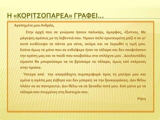 Η «ΚΟΡΙΣ΢ΟΠΑΡΕΑ» ΓΡΑΥΕΙ…
Αγαπημϋνε μου Ανδρϋα,

΢την αρχό που ςε γνώριςα όςουν παλικϊρι, όμορφοσ, ϋξυπνοσ. Με
μϊγεψεσ αμϋςωσ με τη λεβεντιϊ ςου. Ήμουν πολύ ερωτευμϋνη μαζύ ς ου γι’
αυτό κινδύνεψα τα πϊντα για ςϋνα, ακόμα και να λερωθεύ η τιμό μου.
Εςϋνα όμωσ το μόνο που ςε ενδιϋφερε όταν τα τϊλαρα και δεν ςκεφτόςουν
την αγϊπη μασ και το παιδύ που κουβαλϊω ςτα ςπλϊχνα μου . Δουλευτϊδεσ
εύμαςτε θα μπορούςαμε να τα βρύςκαμε τα τϊλαρα, όμωσ εςύ επϋμενεσ
ςτην προύκα.
Ύςτερα από την απαρϊδεχτη ςυμπεριφορϊ προσ τη μητϋρα μου και
εμϋνα η αγϊπη μασ ϋςβηςε και δεν μπορεύσ να την ξαναγορϊςεισ. Δεν θϋλω

πλϋον να ςε παντρευτώ. Δεν θϋλω να ςε ξαναδώ ποτϋ μου. Εςύ μεύνε με τα
τϊλαρα ςου πνιγμϋνοσ ςτη δυςτυχύα ςου.
Ρόνη

 