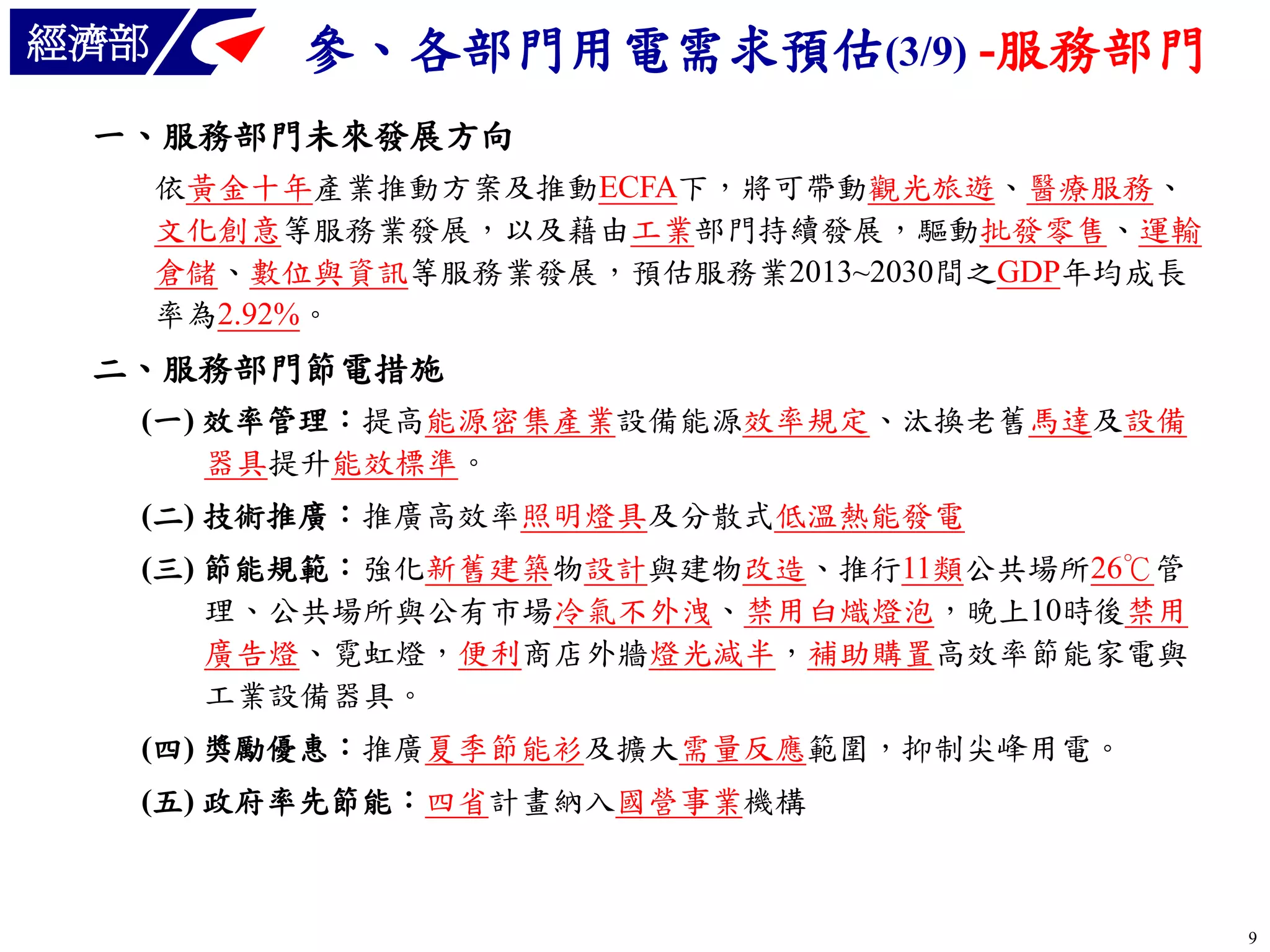 經濟部

參、各部門用電需求預估(3/9) -服務部門

一、服務部門未來發展方向
依黃金十年產業推動方案及推動ECFA下，將可帶動觀光旅遊、醫療服務、
文化創意等服務業發展，以及藉由工業部門持續發展，驅動批發零售、運輸
倉儲、數位與資訊等服務業發展，預估服務業2013~2030間之GDP年均成長
率為2.92%。

二、服務部門節電措施
(一) 效率管理：提高能源密集產業設備能源效率規定、汰換老舊馬達及設備
器具提升能效標準。
(二) 技術推廣：推廣高效率照明燈具及分散式低溫熱能發電

(三) 節能規範：強化新舊建築物設計與建物改造、推行11類公共場所26℃管
理、公共場所與公有市場冷氣不外洩、禁用白熾燈泡，晚上10時後禁用
廣告燈、霓虹燈，便利商店外牆燈光減半，補助購置高效率節能家電與
工業設備器具。
(四) 獎勵優惠：推廣夏季節能衫及擴大需量反應範圍，抑制尖峰用電。
(五) 政府率先節能：四省計畫納入國營事業機構

9

 