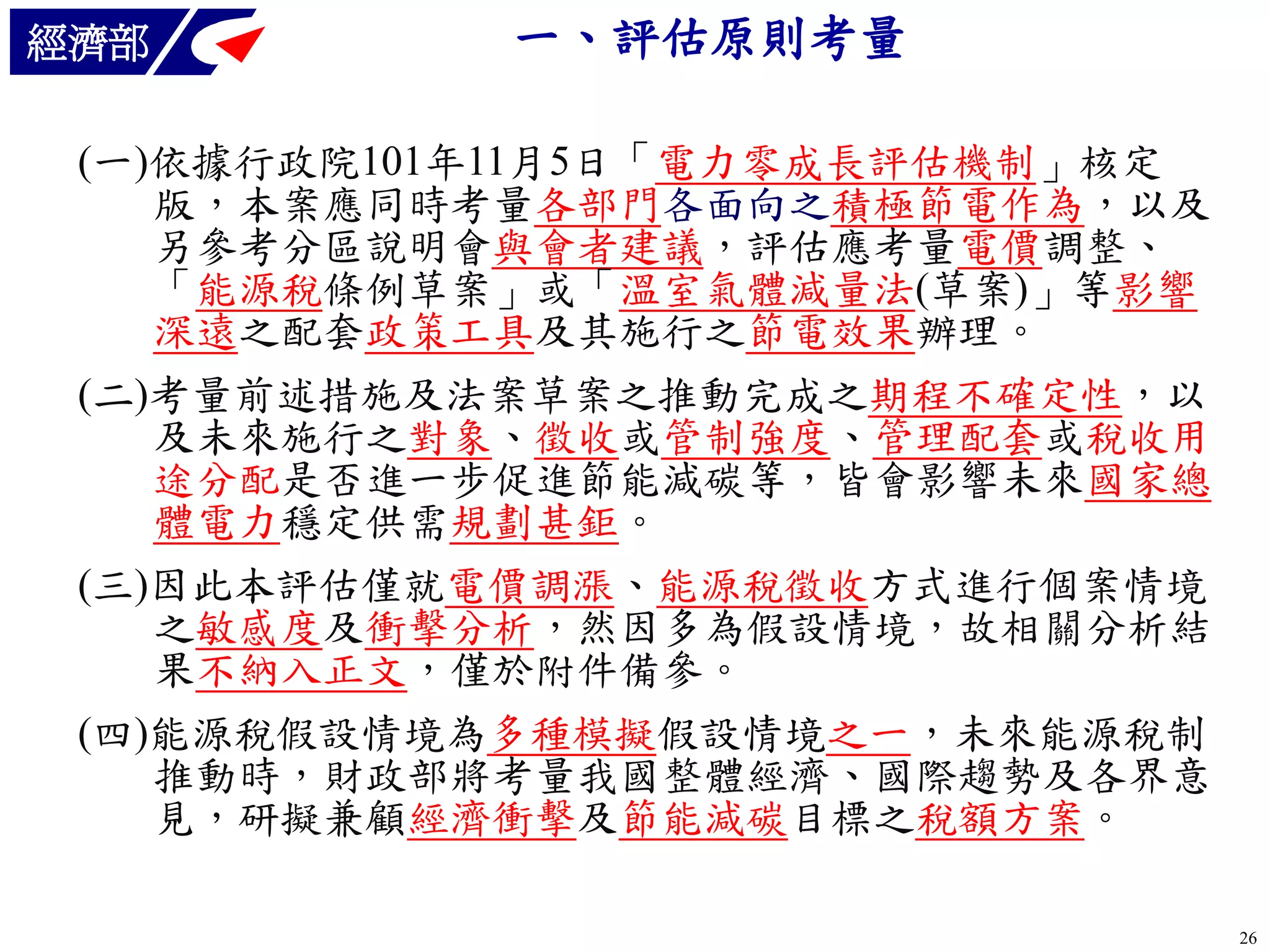 經濟部

一、評估原則考量

(一)依據行政院101年11月5日「電力零成長評估機制」核定
版，本案應同時考量各部門各面向之積極節電作為，以及
另參考分區說明會與會者建議，評估應考量電價調整、
「能源稅條例草案」或「溫室氣體減量法(草案)」等影響
深遠之配套政策工具及其施行之節電效果辦理。
(二)考量前述措施及法案草案之推動完成之期程不確定性，以
及未來施行之對象、徵收或管制強度、管理配套或稅收用
途分配是否進一步促進節能減碳等，皆會影響未來國家總
體電力穩定供需規劃甚鉅。
(三)因此本評估僅就電價調漲、能源稅徵收方式進行個案情境
之敏感度及衝擊分析，然因多為假設情境，故相關分析結
果不納入正文，僅於附件備參。
(四)能源稅假設情境為多種模擬假設情境之一，未來能源稅制
推動時，財政部將考量我國整體經濟、國際趨勢及各界意
見，研擬兼顧經濟衝擊及節能減碳目標之稅額方案。
26

 
