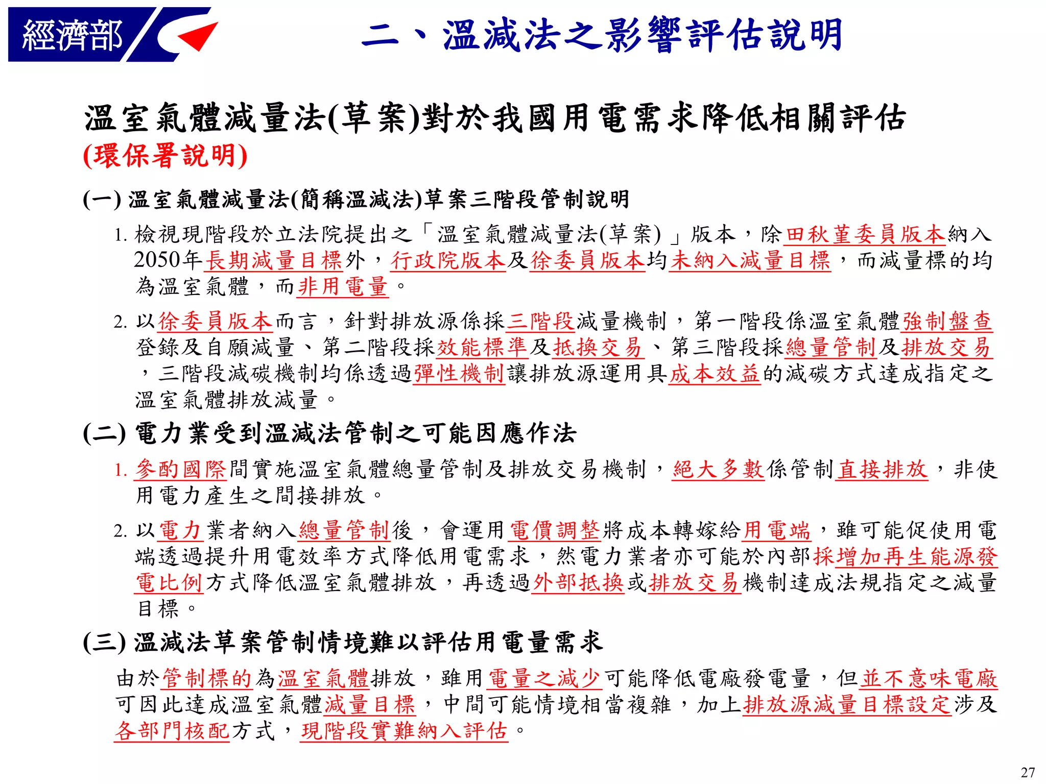 經濟部

二、溫減法之影響評估說明

溫室氣體減量法(草案)對於我國用電需求降低相關評估
(環保署說明)
(一) 溫室氣體減量法(簡稱溫減法)草案三階段管制說明
檢視現階段於立法院提出之「溫室氣體減量法(草案) 」版本，除田秋堇委員版本納入
2050年長期減量目標外，行政院版本及徐委員版本均未納入減量目標，而減量標的均
為溫室氣體，而非用電量。
2. 以徐委員版本而言，針對排放源係採三階段減量機制，第一階段係溫室氣體強制盤查
登錄及自願減量、第二階段採效能標準及抵換交易、第三階段採總量管制及排放交易
，三階段減碳機制均係透過彈性機制讓排放源運用具成本效益的減碳方式達成指定之
溫室氣體排放減量。
1.

(二) 電力業受到溫減法管制之可能因應作法
參酌國際間實施溫室氣體總量管制及排放交易機制，絕大多數係管制直接排放，非使
用電力產生之間接排放。
2. 以電力業者納入總量管制後，會運用電價調整將成本轉嫁給用電端，雖可能促使用電
端透過提升用電效率方式降低用電需求，然電力業者亦可能於內部採增加再生能源發
電比例方式降低溫室氣體排放，再透過外部抵換或排放交易機制達成法規指定之減量
目標。
1.

(三) 溫減法草案管制情境難以評估用電量需求
由於管制標的為溫室氣體排放，雖用電量之減少可能降低電廠發電量，但並不意味電廠
可因此達成溫室氣體減量目標，中間可能情境相當複雜，加上排放源減量目標設定涉及
各部門核配方式，現階段實難納入評估。
27

 